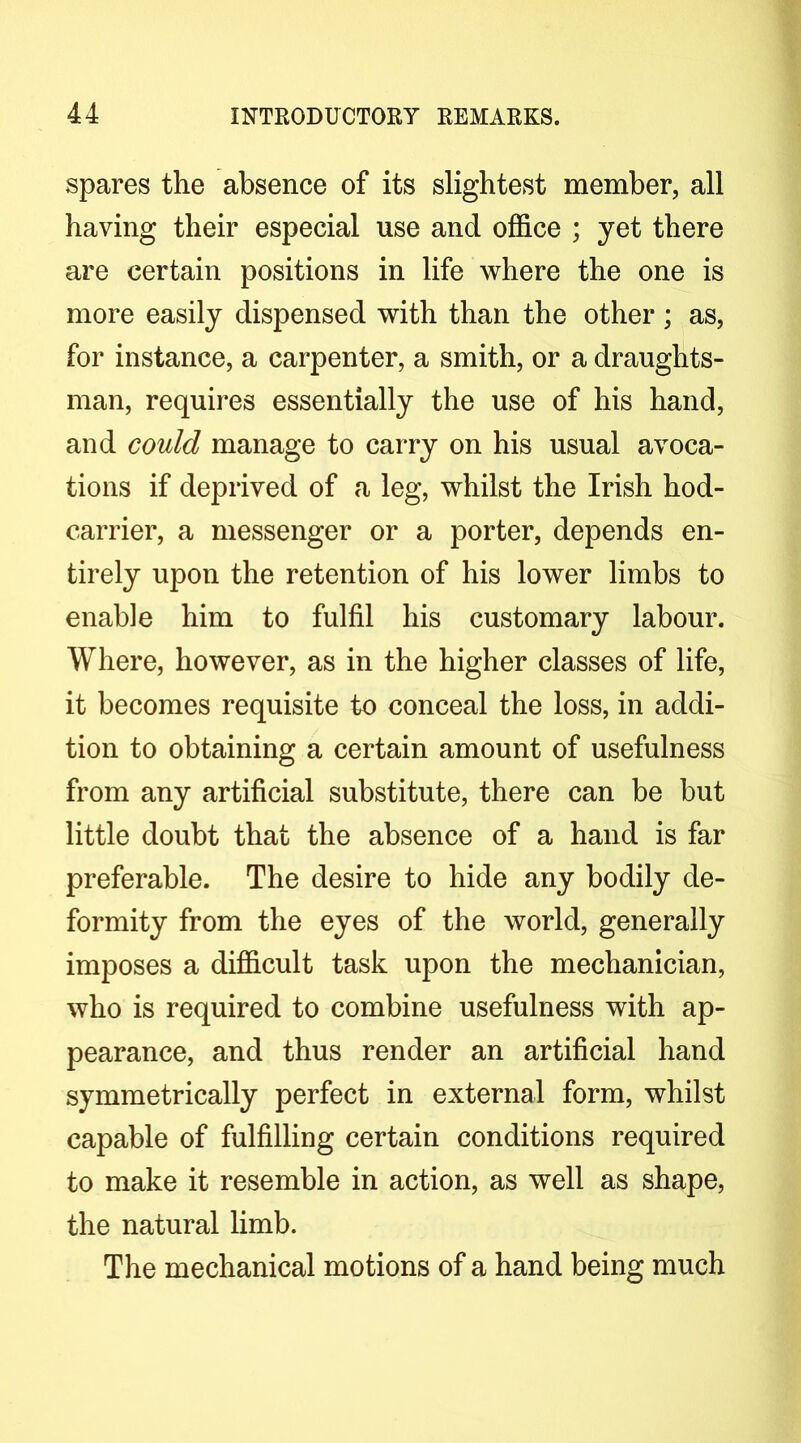 spares the absence of its slightest member, all having their especial use and office ; yet there are certain positions in life where the one is more easily dispensed with than the other; as, for instance, a carpenter, a smith, or a draughts- man, requires essentially the use of his hand, and could manage to carry on his usual avoca- tions if deprived of a leg, whilst the Irish hod- carrier, a messenger or a porter, depends en- tirely upon the retention of his lower limbs to enable him to fulfil his customary labour. Where, however, as in the higher classes of life, it becomes requisite to conceal the loss, in addi- tion to obtaining a certain amount of usefulness from any artificial substitute, there can be but little doubt that the absence of a hand is far preferable. The desire to hide any bodily de- formity from the eyes of the world, generally imposes a difficult task upon the mechanician, who is required to combine usefulness with ap- pearance, and thus render an artificial hand symmetrically perfect in external form, whilst capable of fulfilling certain conditions required to make it resemble in action, as well as shape, the natural limb. The mechanical motions of a hand being much