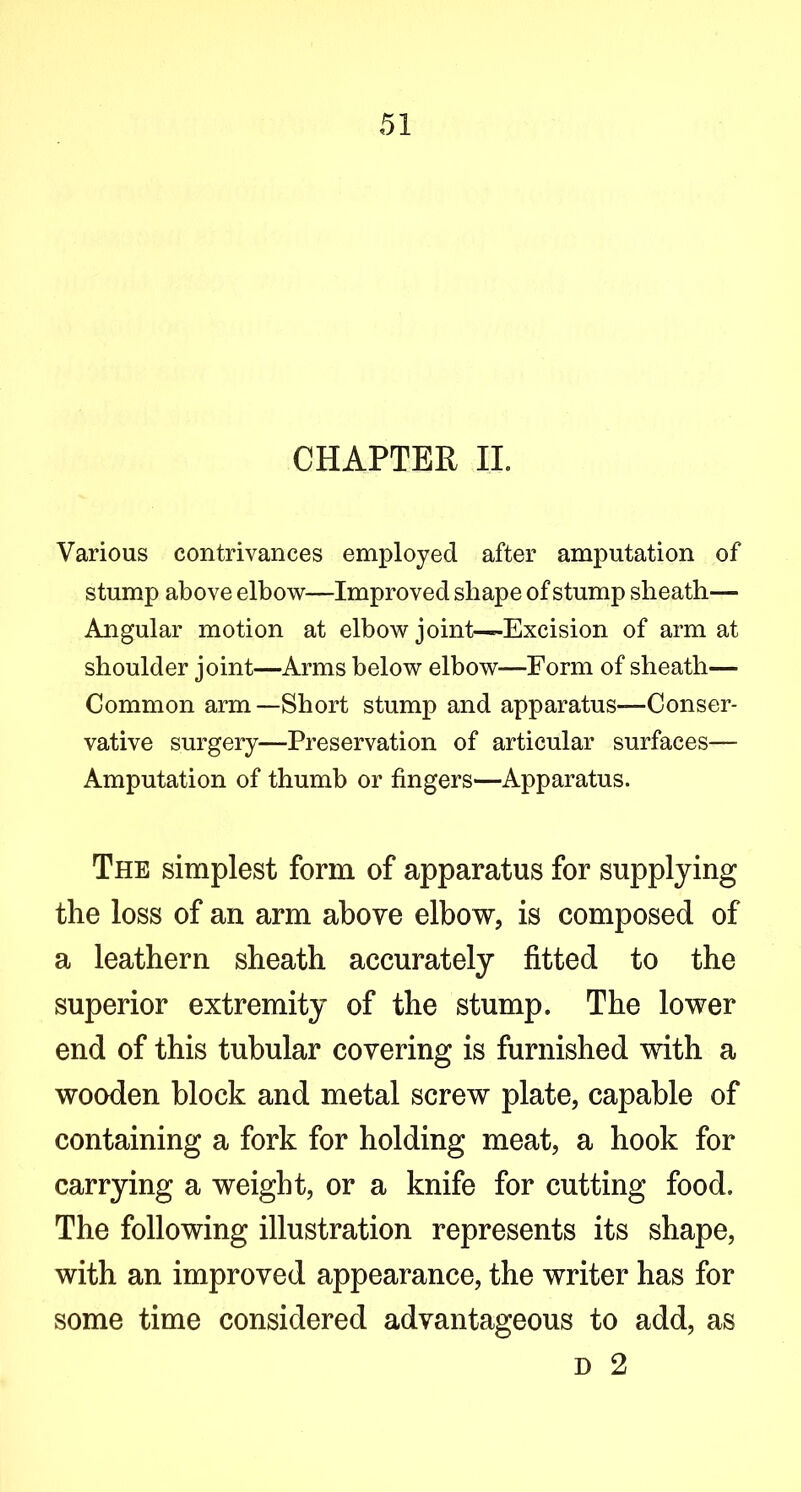 CHAPTER II. Various contrivances employed after amputation of stump above elbow—Improved shape of stump sheath— Angular motion at elbow joint—Excision of arm at shoulder joint—Arms below elbow—Form of sheath— Common arm—Short stump and apparatus—Conser- vative surgery—Preservation of articular surfaces— Amputation of thumb or fingers—Apparatus. The simplest form of apparatus for supplying the loss of an arm above elbow, is composed of a leathern sheath accurately fitted to the superior extremity of the stump. The lower end of this tubular covering is furnished with a wooden block and metal screw plate, capable of containing a fork for holding meat, a hook for carrying a weight, or a knife for cutting food. The following illustration represents its shape, with an improved appearance, the writer has for some time considered advantageous to add, as