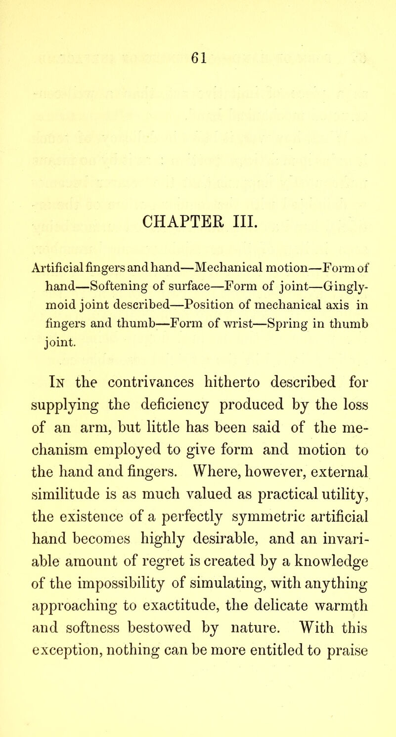 CHAPTER III. Artificial fingers and hand—Mechanical motion—Form of hand—Softening of surface—Form of joint—Gingly- moid joint described—Position of mechanical axis in fingers and thumb—Form of wrist—Spring in thumb joint. In the contrivances hitherto described for supplying the deficiency produced by the loss of an arm, but little has been said of the me- chanism employed to give form and motion to the hand and fingers. Where, however, external similitude is as much valued as practical utility, the existence of a perfectly symmetric artificial hand becomes highly desirable, and an invari- able amount of regret is created by a knowledge of the impossibility of simulating, with anything approaching to exactitude, the delicate warmth and softness bestowed by nature. With this exception, nothing can be more entitled to praise