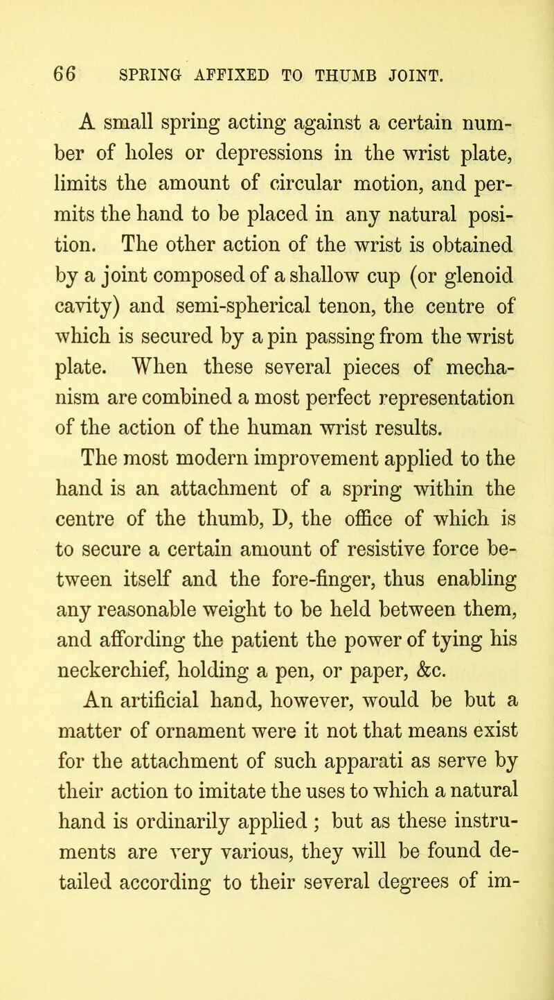 A small spring acting against a certain num- ber of boles or depressions in the wrist plate, limits the amount of circular motion, and per- mits the hand to be placed in any natural posi- tion. The other action of the wrist is obtained by a joint composed of a shallow cup (or glenoid cavity) and semi-spherical tenon, the centre of which is secured by a pin passing from the wrist plate. When these several pieces of mecha- nism are combined a most perfect representation of the action of the human wrist results. The most modern improvement applied to the hand is an attachment of a spring within the centre of the thumb, D, the office of which is to secure a certain amount of resistive force be- tween itself and the fore-finger, thus enabling any reasonable weight to be held between them, and afibrding the patient the power of tying his neckerchief, holding a pen, or paper, &c. An artificial hand, however, would be but a matter of ornament were it not that means exist for the attachment of such apparati as serve by their action to imitate the uses to which a natural hand is ordinarily applied ; but as these instru- ments are very various, they will be found de- tailed according to their several degrees of im-