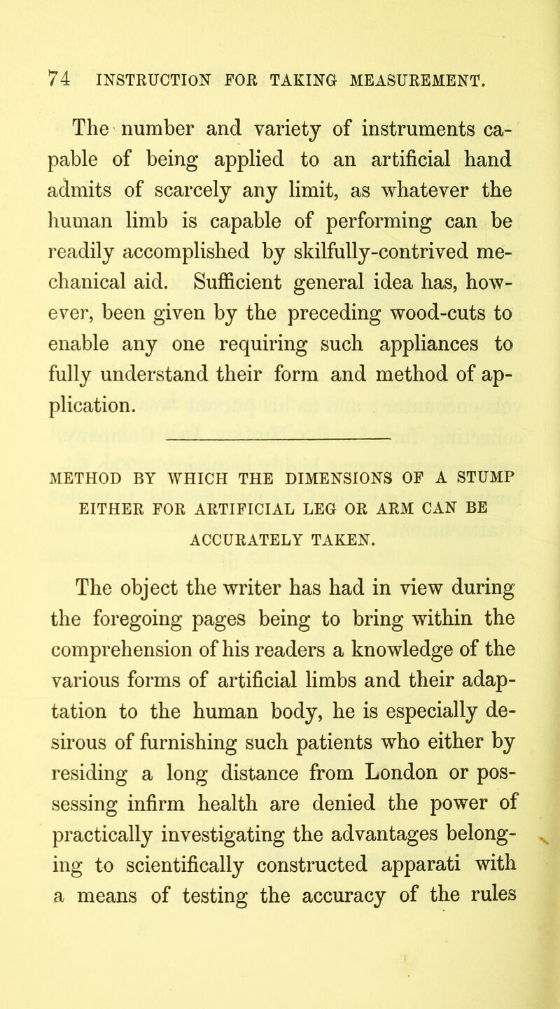 The ’ number and variety of instruments ca- pable of being applied to an artificial hand admits of scarcely any limit, as whatever the human limb is capable of performing can be readily accomplished by skilfully-contrived me- chanical aid. Sufficient general idea has, how- ever, been given by the preceding wood-cuts to enable any one requiring such appliances to fully understand their form and method of ap- plication. METHOD BY WHICH THE DIMENSIONS OP A STUMP EITHER FOR ARTIFICIAL LEG OR ARM CAN BE ACCURATELY TAKEN. The object the writer has had in view during the foregoing pages being to bring within the comprehension of his readers a knowledge of the various forms of artificial limbs and their adap- tation to the human body, he is especially de- sirous of furnishing such patients who either by residing a long distance from London or pos- sessing infirm health are denied the power of practically investigating the advantages belong- ing to scientifically constructed apparati with a means of testing the accuracy of the rules