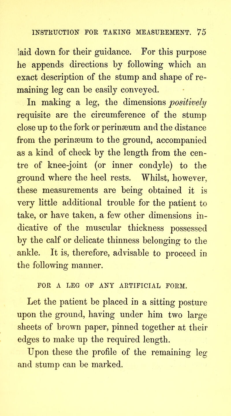 laid down for their guidance. For this purpose he appends directions by following which an exact description of the stump and shape of re- maining leg can be easily conveyed. In making a leg, the dimensions positively requisite are the circumference of the stump close up to the fork or perinaeum and the distance from the perinseum to the ground, accompanied as a kind of check by the length from the cen- tre of knee-joint (or inner condyle) to the ground where the heel rests. Whilst, however, these measurements are being obtained it is very little additional trouble for the patient to take, or have taken, a few other dimensions in- dicative of the muscular thickness possessed by the calf or delicate thinness belonging to the ankle. It is, therefore, advisable to proceed in the following manner. FOR A LEG OF ANY ARTIFICIAL FORM. Let the patient be placed in a sitting posture upon the ground, having under him two large sheets of brown paper, pinned together at their edges to make up the required length. Upon these the profile of the remaining leg and stump can be marked.