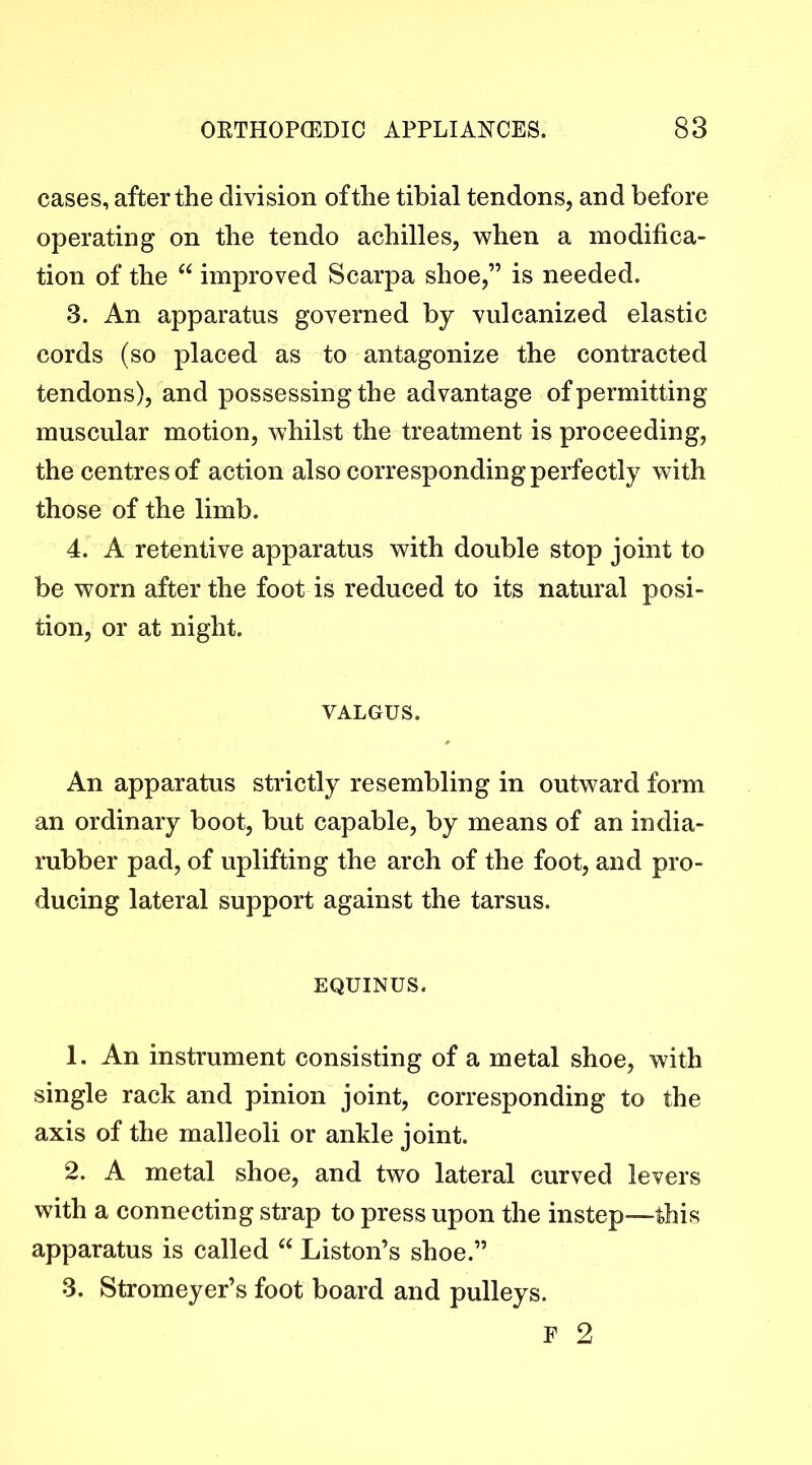 cases, after the division of the tibial tendons, and before operating on the tendo achilles, when a modifica- tion of the “ improved Scarpa shoe,” is needed. 3. An apparatus governed by vulcanized elastic cords (so placed as to antagonize the contracted tendons), and possessing the advantage of permitting muscular motion, whilst the treatment is proceeding, the centres of action also corresponding perfectly with those of the limb. 4. A retentive apparatus with double stop joint to be worn after the foot is reduced to its natural posi- tion, or at night. VALGUS. An apparatus strictly resembling in outward form an ordinary boot, but capable, by means of an india- rubber pad, of uplifting the arch of the foot, and pro- ducing lateral support against the tarsus. EQUINUS. 1. An instrument consisting of a metal shoe, with single rack and pinion joint, corresponding to the axis of the malleoli or ankle joint. 2. A metal shoe, and two lateral curved levers with a connecting strap to press upon the instep—this apparatus is called Liston’s shoe.” 3. Stromeyer’s foot board and pulleys. F 2