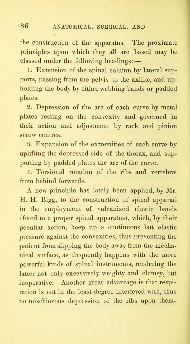 the construction of the apparatus. The proximate principles upon which they all are based may be classed under the following headings:— 1. Extension of the spinal column by lateral sup- ports, passing from the pelvis to the axillae, and up- holding the body by either webbing bands or padded plates. 2. Depression of the arc of each curve by metal plates resting on the convexity and governed in their action and adjustment by rack and pinion screw centres. 3. Expansion of the extremities of each curve by uplifting the depressed side of the thorax, and sup- porting by padded plates the arc of the curve. 4. Torsional rotation of the ribs and vertebrae from behind forwards. A new principle has lately been applied, by Mr. H. H. Bigg, to the construction of spinal apparati in the employment of vulcanized elastic bands (fixed to a proper spinal apparatus), which, by their peculiar action, keep up a continuous but elastic pressure against the convexities, thus preventing the patient from slipping the body away from the mecha- nical surface, as frequently happens with the more powerful kinds of spinal instruments, rendering the latter not only excessively weighty and clumsy, but inoperative. Another great advantage is that respi- ration is not in the least degi’ee interfered with, thus no mischievous depression of the ribs upon them-