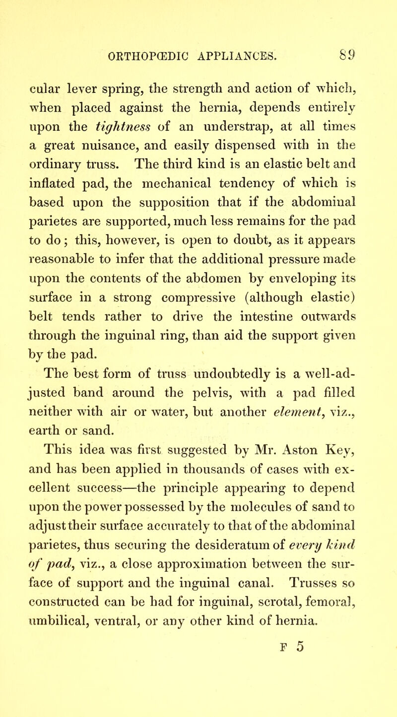 cular lever spring, the strength and action of which, when placed against the hernia, depends entirely upon the tightness of an understrap, at all times a great nuisance, and easily dispensed with in the ordinary truss. The third kind is an elastic belt and inflated pad, the mechanical tendency of which is based upon the supposition that if the abdominal parietes are supported, much less remains for the pad to do; this, however, is open to doubt, as it appears reasonable to infer that the additional pressure made upon the contents of the abdomen by enveloping its surface in a strong compressive (although elastic) belt tends rather to drive the intestine outwards through the inguinal ring, than aid the support given by the pad. The best form of truss undoubtedly is a well-ad- justed band around the pelvis, with a pad filled neither with air or water, but another element, viz., earth or sand. This idea was first suggested by Mr. Aston Key, and has been applied in thousands of cases with ex- cellent success—the principle appearing to depend upon the power possessed by the molecules of sand to adjust their surface accurately to that of the abdominal parietes, thus securing the desideratum of every kind of pad, viz., a close approximation between the sur- face of support and the inguinal canal. Trusses so constructed can be had for inguinal, scrotal, femoral, umbilical, ventral, or any other kind of hernia.