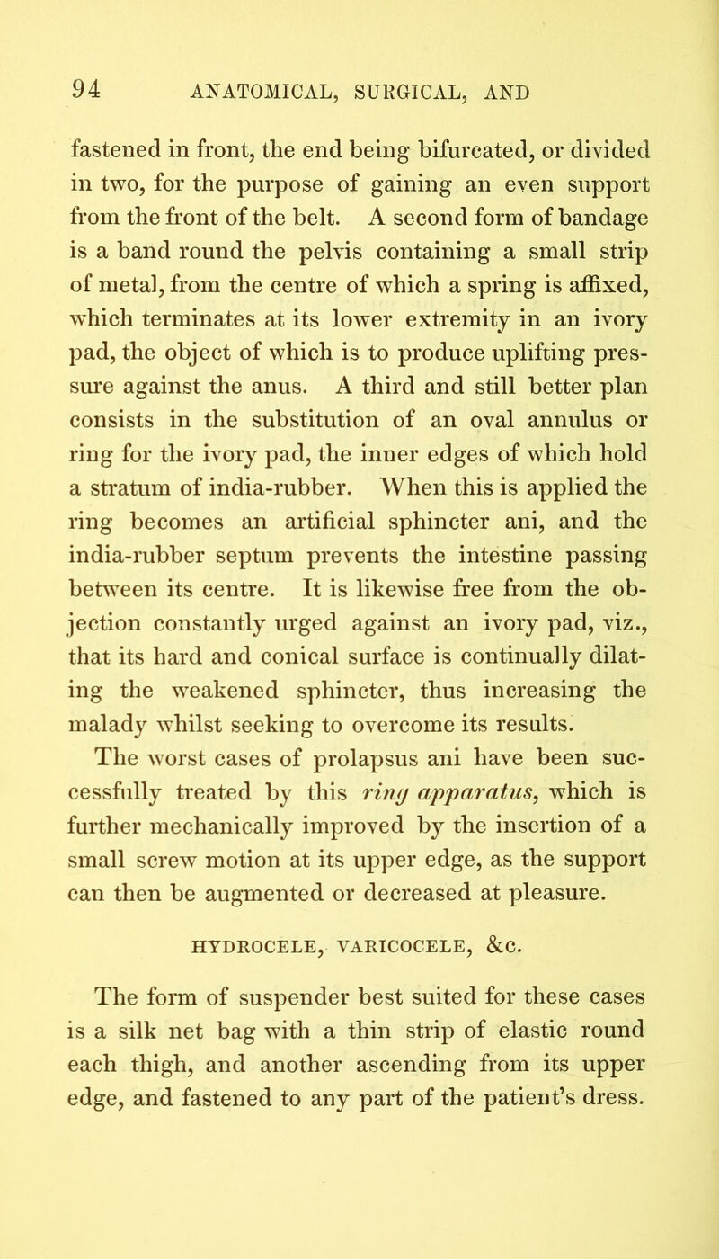 fastened in front, the end being bifurcated, or divided in two, for the purpose of gaining an even support from the front of the belt. A second form of bandage is a band round the pelvis containing a small strip of metal, from the centre of which a spring is affixed, which terminates at its lower extremity in an ivory pad, the object of which is to produce uplifting pres- sure against the anus. A third and still better plan consists in the substitution of an oval annulus or ring for the ivory pad, the inner edges of which hold a stratum of india-rubber. When this is applied the ring becomes an artificial sphincter ani, and the india-rubber septum prevents the intestine passing between its centre. It is likewise free from the ob- jection constantly urged against an ivory pad, viz., that its hard and conical surface is continually dilat- ing the weakened sphincter, thus increasing the malady whilst seeking to overcome its results. The worst cases of prolapsus ani have been suc- cessfully treated by this ring apparatus, which is further mechanically improved by the insertion of a small screw motion at its upper edge, as the support can then be augmented or decreased at pleasure. HYDROCELE, VARICOCELE, &C. The form of suspender best suited for these cases is a silk net bag with a thin strip of elastic round each thigh, and another ascending from its upper edge, and fastened to any part of the patient’s dress.