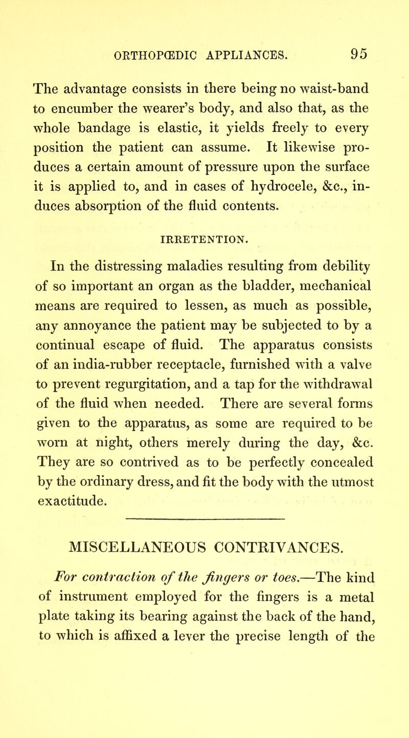 The advantage consists in there being no waist-band to encumber the wearer’s body, and also that, as the whole bandage is elastic, it yields freely to every position the patient can assume. It likewise pro- duces a certain amount of pressure upon the surface it is applied to, and in cases of hydrocele, &c., in- duces absorption of the fluid contents. IRRETENTION. In the distressing maladies resulting from debility of so important an organ as the bladder, mechanical means are required to lessen, as much as possible, any annoyance the patient may be subjected to by a continual escape of fluid. The apparatus consists of an india-rubber receptacle, furnished with a valve to prevent regurgitation, and a tap for the withdrawal of the fluid when needed. There are several forms given to the apparatus, as some are required to be worn at night, others merely during the day, &c. They are so contrived as to be perfectly concealed by the ordinary dress, and fit the body with the utmost exactitude. MISCELLANEOUS CONTRIVANCES. For contraction of the fingers or toes.—The kind of instrument employed for the fingers is a metal plate taking its bearing against the back of the hand, to which is affixed a lever the precise length of the