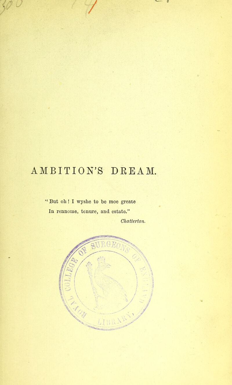 f / AMBITION’S DREAM. “ But oh! I wyshe to be moe greate In rennome, tenure, and estate.” Chatterton.