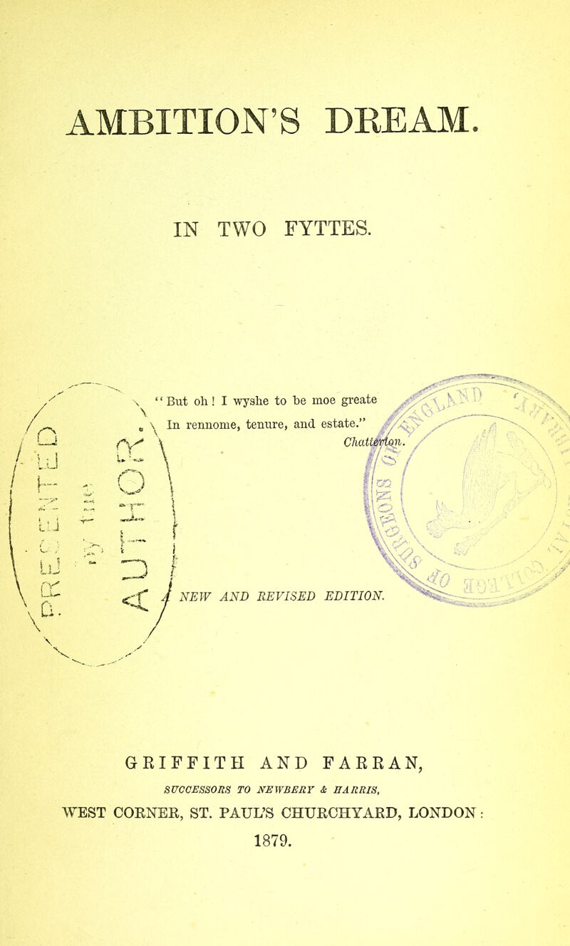 AMBITION’S DEEAM IN TWO FYTTES. Q UJ h; Li j liJ fX D. > GRIFFITH AND FARR AN, SUCCESSORS TO NEWBERY & HARRIS, WEST CORNER, ST. PAUL’S CHURCHYARD, LONDON : 1879.