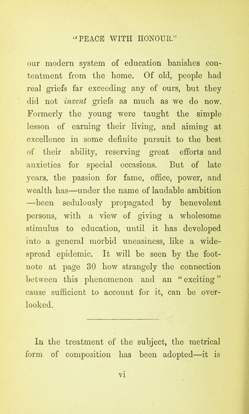 our modern system of education banishes con- tentment from the home. Of old, people had real griefs far exceeding any of ours, but they did not invent griefs as much as we do now. Formerly the young were taught the simple lesson of earning their living, and aiming at excellence in some definite pursuit to the best of their ability, reserving great efforts and anxieties for special occasions. But of late years, the passion for fame, office, power, and wealth has—under the name of laudable ambition —been sedulously propagated by benevolent persons, with a view of giving a wholesome stimulus to education, until it has developed into a general morbid uneasiness, like a wide- spread epidemic. It will be seen by the foot- note at page 30 how strangely the connection between this phenomenon and an “ exciting ” cause sufficient to account for it, can be over- looked. In the treatment of the subject, the metrical form of composition has been adopted—it is