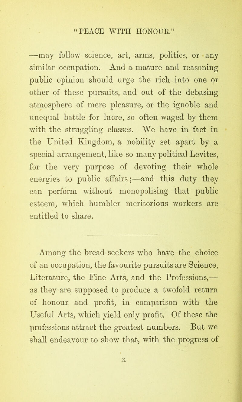 -—may follow science, art, arms, politics, or any similar occupation. And a mature and reasoning public opinion should urge the rich into one or other of these pursuits, and out of the debasing atmosphere of mere pleasure, or the ignoble and unequal battle for lucre, so often waged by them with the struggling classes. We have in fact in the United Kingdom, a nobility set apart by a special arrangement, like so many political Levites, for the very purpose of devoting their whole energies to public affairs;—and this duty they can perform without monopolising that public esteem, which humbler meritorious workers are entitled to share. Among the bread-seekers who have the choice of an occupation, the favourite pursuits are Science, Literature, the Fine Arts, and the Professions,— as they are supposed to produce a twofold return of honour and profit, in comparison with the Useful Arts, which yield only profit. Of these the professions attract the greatest numbers. But we shall endeavour to show that, with the progress of