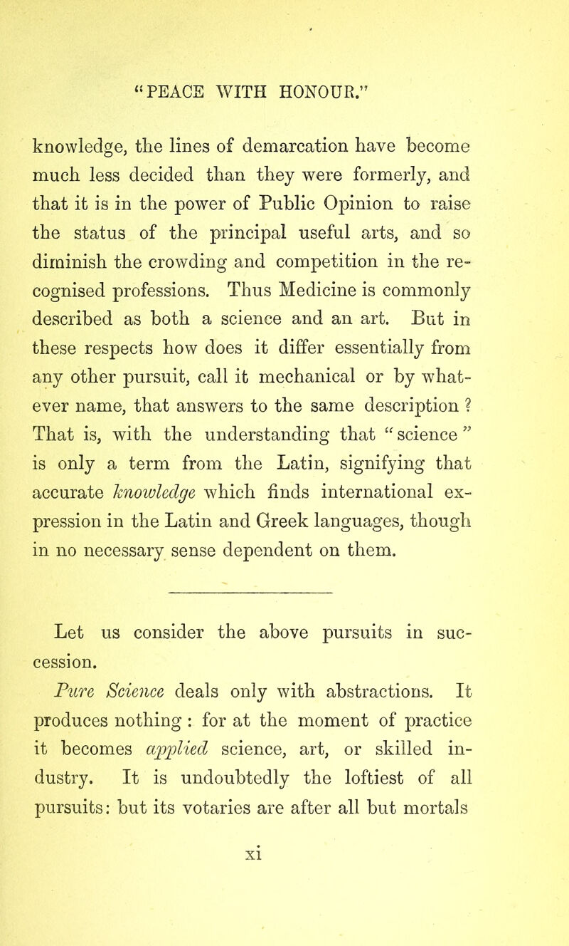 knowledge, the lines of demarcation have become much less decided than they were formerly, and that it is in the power of Public Opinion to raise the status of the principal useful arts, and so diminish the crowding and competition in the re- cognised professions. Thus Medicine is commonly described as both a science and an art. But in these respects how does it differ essentially from any other pursuit, call it mechanical or by what- ever name, that answers to the same description ? That is, with the understanding that “ science is only a term from the Latin, signifying that accurate knowledge which finds international ex- pression in the Latin and Greek languages, though in no necessary sense dependent on them. Let us consider the above pursuits in suc- cession. Pure Science deals only with abstractions. It produces nothing : for at the moment of practice it becomes applied science, art, or skilled in- dustry. It is undoubtedly the loftiest of all pursuits: but its votaries are after all but mortals