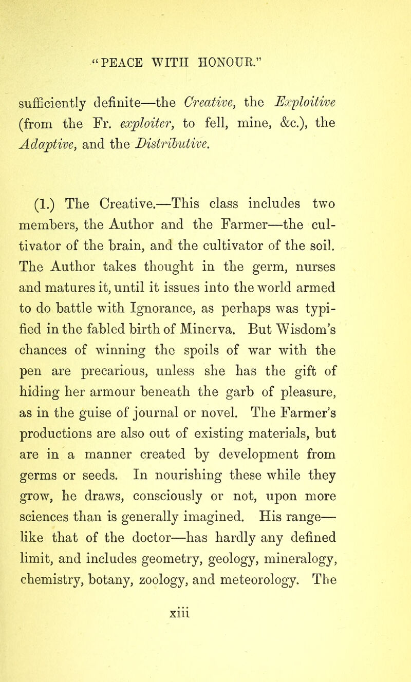 sufficiently definite—the Creative, the Exploitive (from the Fr. exploiter, to fell, mine, &c.), the Adaptive, and the Distributive. (1.) The Creative.—This class includes two members, the Author and the Farmer—the cul- tivator of the brain, and the cultivator of the soil. The Author takes thought in the germ, nurses and matures it, until it issues into the world armed to do battle with Ignorance, as perhaps was typi- fied in the fabled birth of Minerva. But Wisdom’s chances of winning the spoils of war with the pen are precarious, unless she has the gift of hiding her armour beneath the garb of pleasure, as in the guise of journal or novel. The Farmer’s productions are also out of existing materials, but are in a manner created by development from germs or seeds. In nourishing these while they grow, he draws, consciously or not, upon more sciences than is generally imagined. His range— like that of the doctor—has hardly any defined limit, and includes geometry, geology, mineralogy, chemistry, botany, zoology, and meteorology. The Xlll