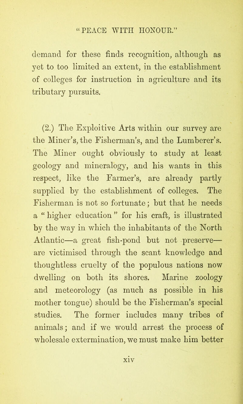 demand for these finds recognition, although as yet to too limited an extent, in the establishment of colleges for instruction in agriculture and its tributary pursuits. (2.) The Exploitive Arts within our survey are the Miner’s, the Fisherman’s, and the Lumberer’s. The Miner ought obviously to study at least geology and mineralogy, and his wants in this respect, like the Farmer’s, are already partly supplied by the establishment of colleges. The Fisherman is not so fortunate; hut that he needs a “ higher education ” for his craft, is illustrated by the way in which the inhabitants of the North Atlantic—a great fish-pond but not preserve— are victimised through the scant knowledge and thoughtless cruelty of the populous nations now dwelling on both its shores. Marine zoology and meteorology (as much as possible in his mother tongue) should be the Fisherman’s special studies. The former includes many tribes of animals; and if we would arrest the process of wholesale extermination, we must make him better