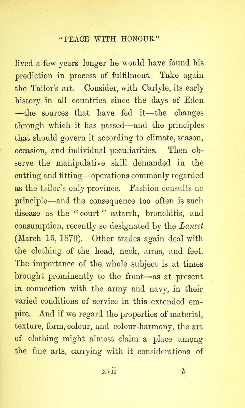 lived a few years longer lie would have found his prediction in process of fulfilment. Take again the Tailor’s art. Consider, with Carlyle, its early history in all countries since the days of Eden —the sources that have fed it—the changes through which it has passed—and the principles that should govern it according to climate, season, occasion, and individual peculiarities. Then ob- serve the manipulative skill demanded in the cutting and fitting—operations commonly regarded as the tailor’s only province. Fashion consults no principle—and the consequence too often is such disease as the “ court ” catarrh, bronchitis, and consumption, recently so designated by the Lancet (March 15, 1879). Other trades again deal with the clothing of the head, neck, arms, and feet. The importance of the whole subject is at times brought prominently to the front—-as at present in connection with the army and navy, in their varied conditions of service in this extended em- pire. And if we regard the properties of material, texture, form, colour, and colour-harmony, the art of clothing might almost claim a place among the fine arts, carrying with it considerations of