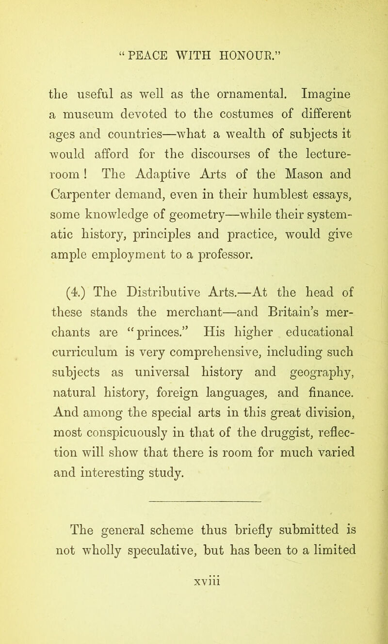 the useful as well as the ornamental. Imagine a museum devoted to the costumes of different ages and countries—what a wealth of subjects it would afford for the discourses of the lecture- room ! The Adaptive Arts of the Mason and Carpenter demand, even in their humblest essays, some knowledge of geometry—while their system- atic history, principles and practice, would give ample employment to a professor. (4.) The Distributive Arts.—At the head of these stands the merchant—and Britain’s mer- chants are “ princes.” His higher educational curriculum is very comprehensive, including such subjects as universal history and geography, natural history, foreign languages, and finance. And among the special arts in this great division, most conspicuously in that of the druggist, reflec- tion will show that there is room for much varied and interesting study. The general scheme thus briefly submitted is not wholly speculative, but has been to a limited xvm