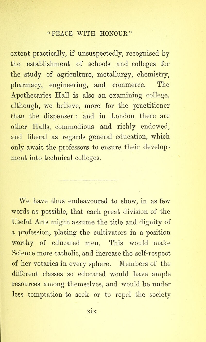 extent practically, if nnsnspectedly, recognised by the establishment of schools and colleges for the study of agriculture, metallurgy, chemistry, pharmacy, engineering, and commerce. The Apothecaries Hall is also an examining college, although, we believe, more for the practitioner than the dispenser: and in London there are other Halls, commodious and richly endowed, and liberal as regards general education, which only await the professors to ensure their develop- ment into technical colleges. We have thus endeavoured to show, in as few words as possible, that each great division of the Useful Arts might assume the title and dignity of a profession, placing the cultivators in a position worthy of educated men. This would make Science more catholic, and increase the self-respect of her votaries in every sphere. Members of the different classes so educated would have ample resources among themselves, and would be under less temptation to seek or to repel the society