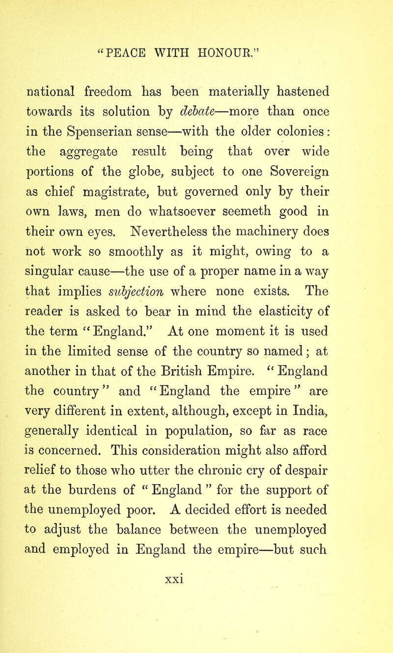 national freedom has been materially hastened towards its solution by debate-more than once in the Spenserian sense—with the older colonies : the aggregate result being that over wide portions of the globe, subject to one Sovereign as chief magistrate, but governed only by their own laws, men do whatsoever seemeth good in their own eyes. Nevertheless the machinery does not work so smoothly as it might, owing to a singular cause—the use of a proper name in a way that implies subjection where none exists. The reader is asked to bear in mind the elasticity of the term “England.” At one moment it is used in the limited sense of the country so named; at another in that of the British Empire. “ England the countryand “ England the empire ” are very different in extent, although, except in India, generally identical in population, so far as race is concerned. This consideration might also afford relief to those who utter the chronic cry of despair at the burdens of “ England ” for the support of the unemployed poor. A decided effort is needed to adjust the balance between the unemployed and employed in England the empire—but such XX]