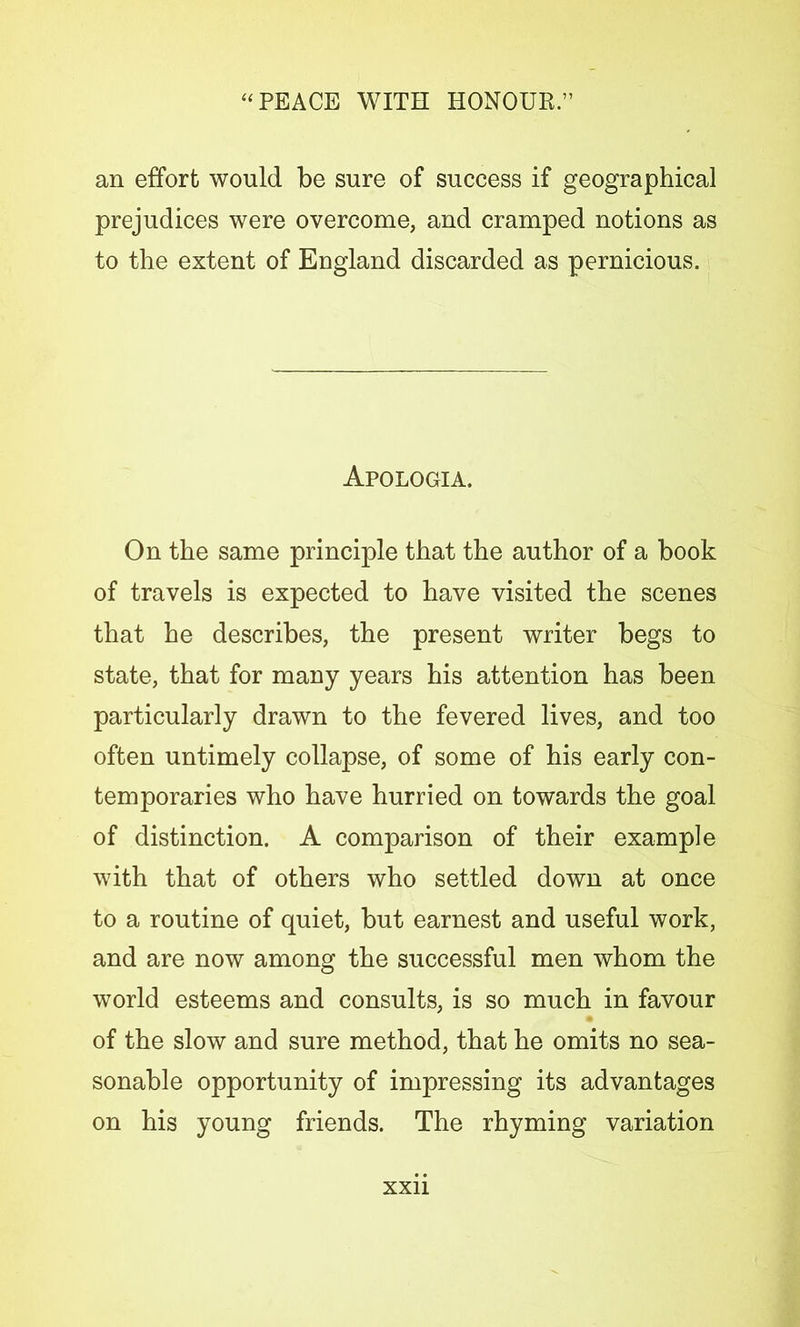 an effort would be sure of success if geographical prejudices were overcome, and cramped notions as to the extent of England discarded as pernicious. Apologia. On the same principle that the author of a book of travels is expected to have visited the scenes that he describes, the present writer begs to state, that for many years his attention has been particularly drawn to the fevered lives, and too often untimely collapse, of some of his early con- temporaries who have hurried on towards the goal of distinction. A comparison of their example with that of others who settled down at once to a routine of quiet, but earnest and useful work, and are now among the successful men whom the world esteems and consults, is so much in favour of the slow and sure method, that he omits no sea- sonable opportunity of impressing its advantages on his young friends. The rhyming variation