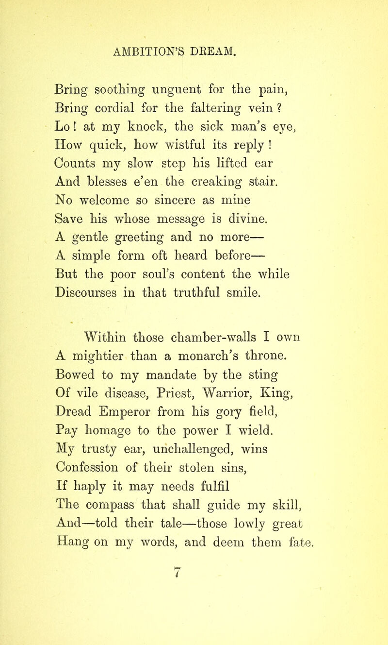 Bring soothing unguent for the pain, Bring cordial for the faltering vein ? Lo! at my knock, the sick man’s eye, How quick, how wistful its reply ! Counts my slow step his lifted ear And blesses e’en the creaking stair. No welcome so sincere as mine Save his whose message is divine. A gentle greeting and no more— A simple form oft heard before—- But the poor soul’s content the while Discourses in that truthful smile. Within those chamber-walls I own A mightier than a monarch’s throne. Bowed to my mandate by the sting Of vile disease, Priest, Warrior, King, Dread Emperor from his gory field, Pay homage to the power I wield. My trusty ear, unchallenged, wins Confession of their stolen sins, If haply it may needs fulfil The compass that shall guide my skill, And—told their tale—those lowly great Hang on my words, and deem them fate.