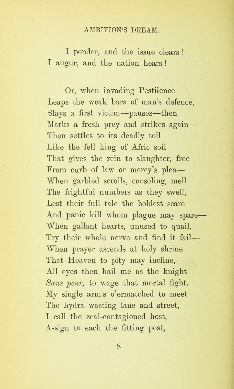 I ponder, and the issue clears! I augur, and the nation hears ! Or, when invading Pestilence Leaps the weak bars of man’s defence, Slays a first victim—pauses—then Marks a fresh prey and strikes again— Then settles to its deadly toil Like the fell king of Afric soil That gives the rein to slaughter, free From curb of law or mercy’s plea— When garbled scrolls, consoling, mell The frightful numbers as they swell, Lest their full tale the boldest scare And panic kill whom plague may spare— When gallant hearts, unused to quail, Try their whole nerve and find it fail— When prayer ascends at holy shrine That Heaven to pity may incline,— All eyes then hail me as the knight Sans peur, to wage that mortal fight. My single arms o’ermatched to meet The hydra wasting lane and street, I call the zeal-contagioned host, Assign to each the fitting post,