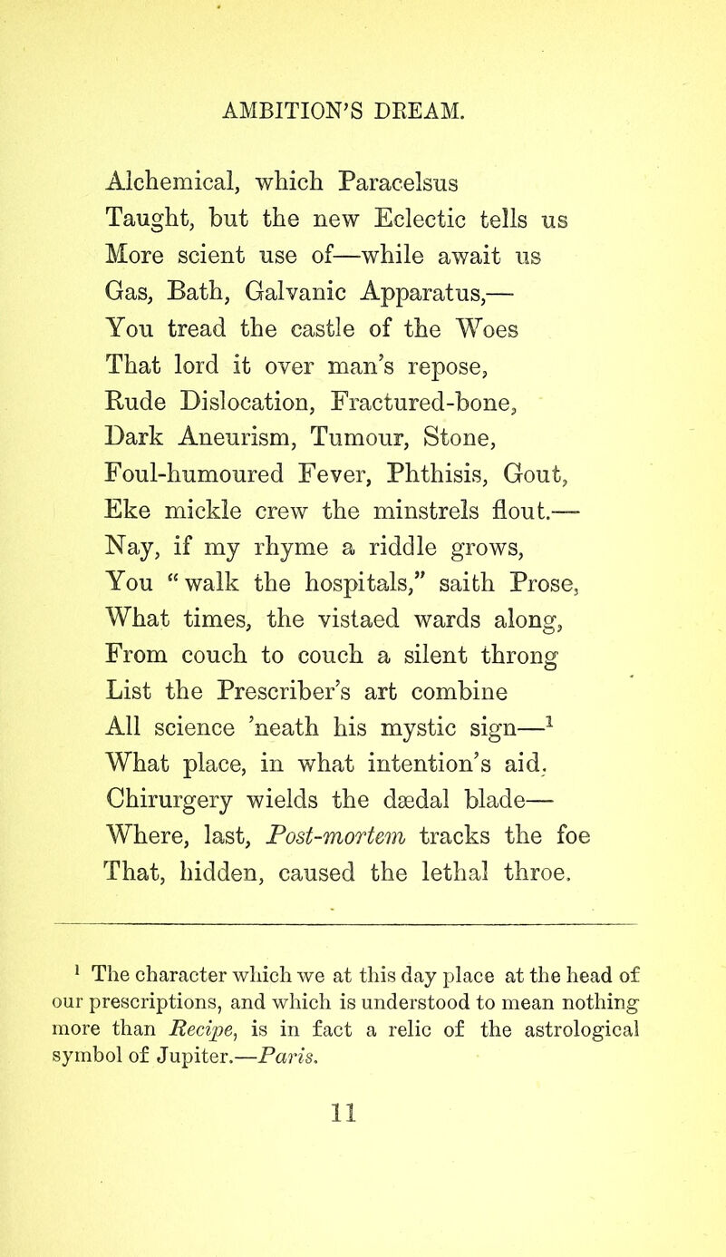 Alchemical, which Paracelsus Taught, but the new Eclectic tells us More scient use of—-while await us Gas, Bath, Galvanic Apparatus,—- You tread the castle of the Woes That lord it over man’s repose, Rude Dislocation, Fractured-bone, Dark Aneurism, Tumour, Stone, Foul-humoured Fever, Phthisis, Gout, Eke mickle crew the minstrels flout.-— Nay, if my rhyme a riddle grows, You “ walk the hospitals,” saith Prose, What times, the vistaed wards along, From couch to couch a silent throng List the Prescribed art combine All science Meath his mystic sign—1 What place, in what intention’s aid. Ghirurgery wields the daedal blade— Where, last, Post-mortem tracks the foe That, hidden, caused the lethal throe. 1 The character which we at this day place at the head of our prescriptions, and which is understood to mean nothing more than Recipe, is in fact a relic of the astrological symbol of Jupiter.—Paris.