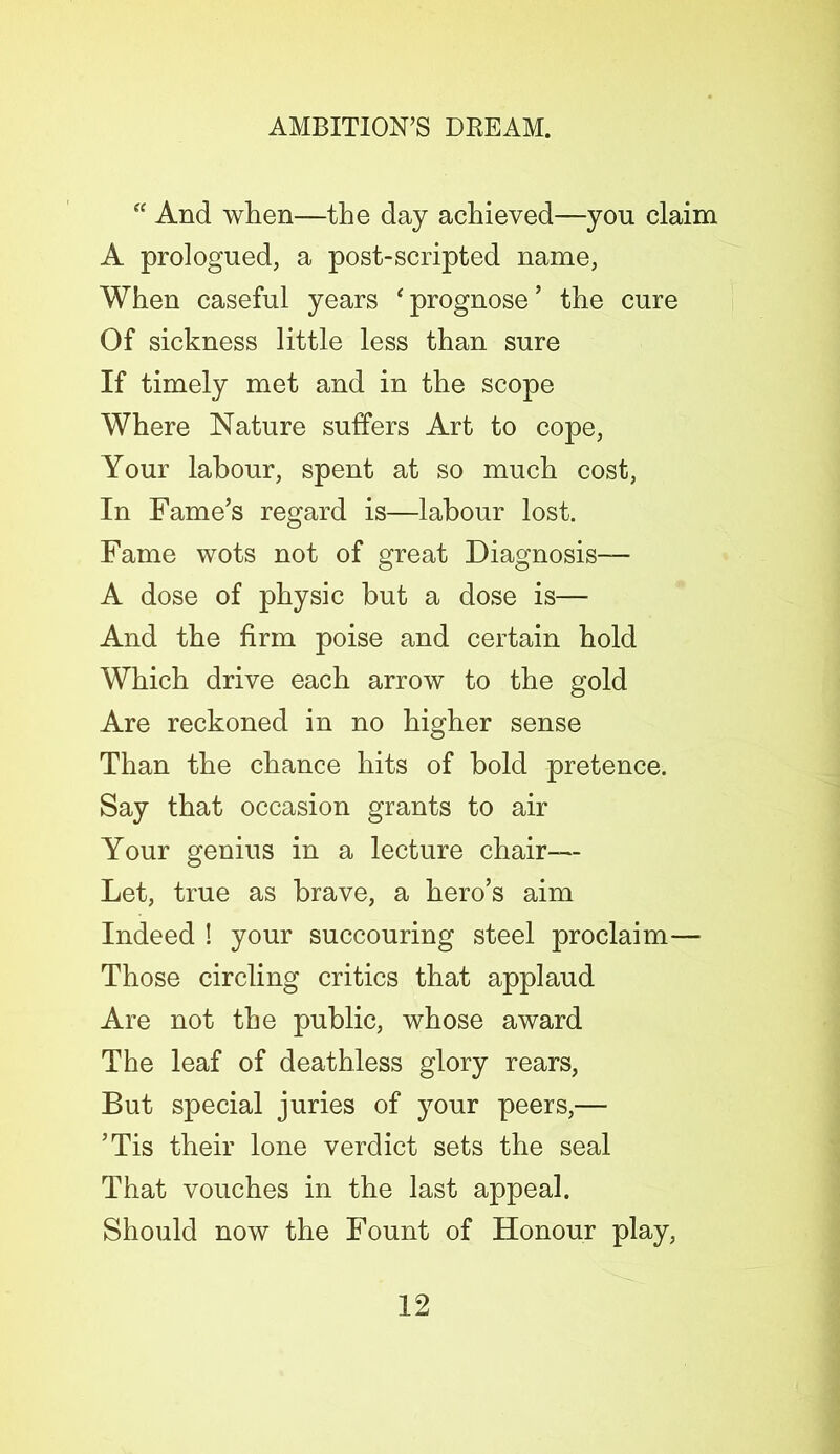 “ And when—the day achieved—you claim A prologued, a post-scripted name, When easeful years ‘ prognose ’ the cure Of sickness little less than sure If timely met and in the scope Where Nature suffers Art to cope, Your labour, spent at so much cost, In Fame’s regard is—labour lost. Fame wots not of great Diagnosis— A dose of physic but a dose is— And the firm poise and certain hold Which drive each arrow to the gold Are reckoned in no higher sense Than the chance hits of bold pretence. Say that occasion grants to air Your genius in a lecture chair— Let, true as brave, a hero’s aim Indeed ! your succouring steel proclaim— Those circling critics that applaud Are not the public, whose award The leaf of deathless glory rears, But special juries of }rour peers,— ’Tis their lone verdict sets the seal That vouches in the last appeal. Should now the Fount of Honour play,