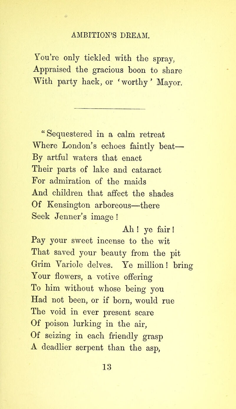 You’re only tickled with the spray, Appraised the gracious boon to share With party hack, or ‘worthy’ Mayor. “ Sequestered in a calm retreat Where London’s echoes faintly beat—- By artful waters that enact Their parts of lake and cataract For admiration of the maids And children that affect the shades Of Kensington arboreous—there Seek Jenner’s image ! Ah ! ye fair ! Pay your sweet incense to the wit That saved your beauty from the pit Grim Yariole delves. Ye million ! bring Your flowers, a votive offering To him without whose being you Had not been, or if born, would rue The void in ever present scare Of poison lurking in the air, Of seizing in each friendly grasp A deadlier serpent than the asp,