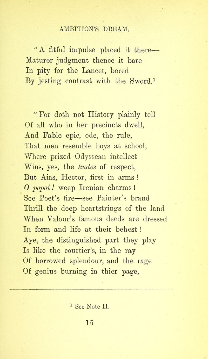 “A fitful impulse placed it there— Maturer judgment thence it bare In pity for the Lancet, bored By jesting contrast with the Sword.1 “For doth not History plainly tell Of all who in her precincts dwell, And Fable epic, ode, the rule, That men resemble boys at school, Where prized Odyssean intellect Wins, yes, the kudos of respect, But Aias, Hector, first in arms ! 0 popoi! weep Irenian charms I See Poet’s fire—see Painter’s brand Thrill the deep heartstrings of the land When Valour’s famous deeds are dressed In form and life at their behest ! Aye, the distinguished part they play Is like the courtier’s, in the ray Of borrowed splendour, and the rage Of genius burning in thier page, 1 See Note II.