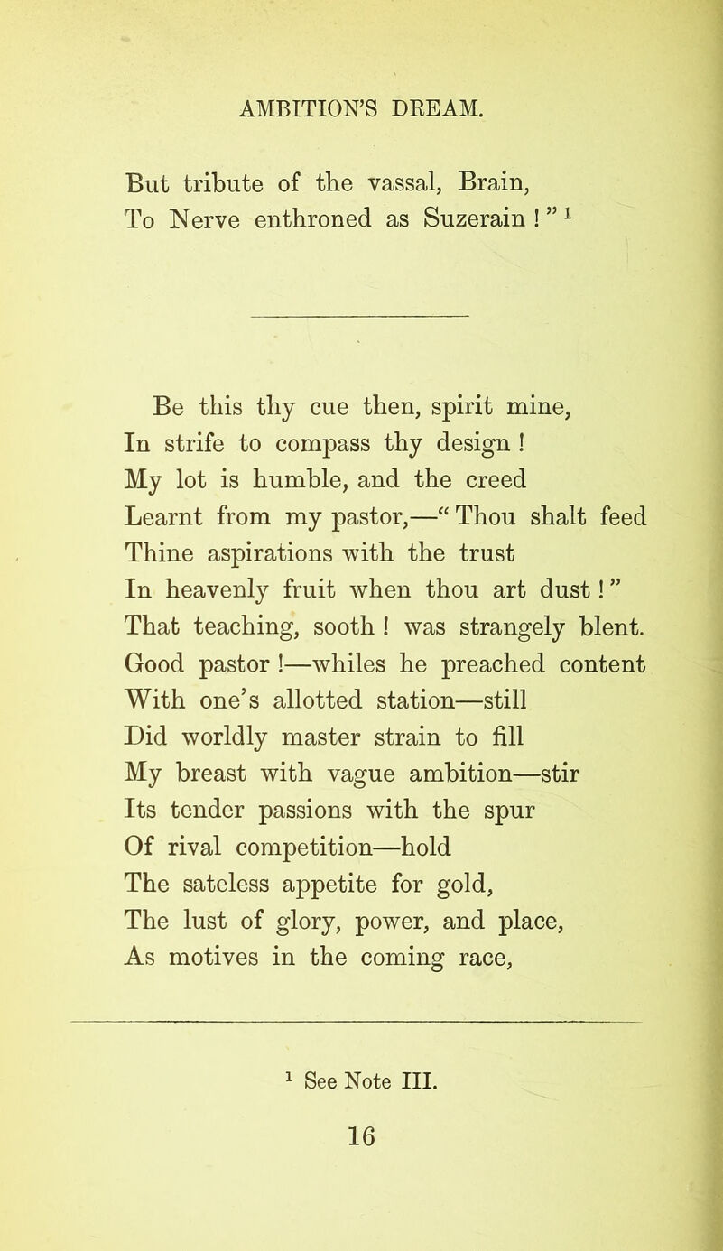 But tribute of the vassal, Brain, To Nerve enthroned as Suzerain ! ”1 Be this thy cue then, spirit mine, In strife to compass thy design ! My lot is humble, and the creed Learnt from my pastor,—“ Thou shalt feed Thine aspirations with the trust In heavenly fruit when thou art dust! ” That teaching, sooth ! was strangely blent. Good pastor !—whiles he preached content With one’s allotted station—still Did worldly master strain to fill My breast with vague ambition—stir Its tender passions with the spur Of rival competition—hold The sateless appetite for gold, The lust of glory, power, and place, As motives in the coming race, 1 See Note III.