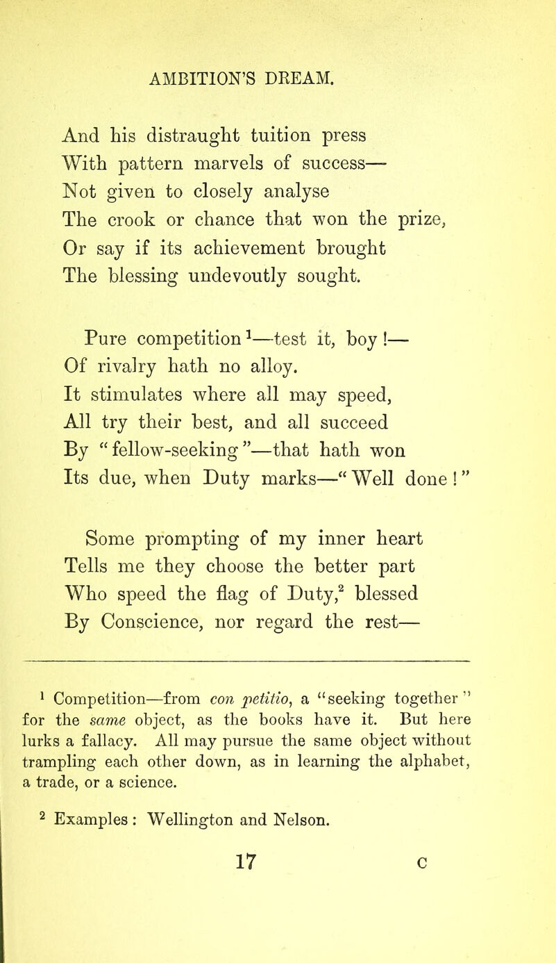 And his distraught tuition press With pattern marvels of success—- Not given to closely analyse The crook or chance that won the prize, Or say if its achievement brought The blessing undevoutly sought. Pure competition1—test it, boy !—- Of rivalry hath no alloy. It stimulates where all may speed, All try their best, and all succeed By “ fellow-seeking ”—that hath won Its due, when Duty marks—“ Well done ! ” Some prompting of my inner heart Tells me they choose the better part Who speed the flag of Duty,2 blessed By Conscience, nor regard the rest— 1 Competition—from con iwtitio, a “seeking together'5 for the same object, as the books have it. But here lurks a fallacy. All may pursue the same object without trampling each other down, as in learning the alphabet, a trade, or a science. 2 Examples: Wellington and Nelson.