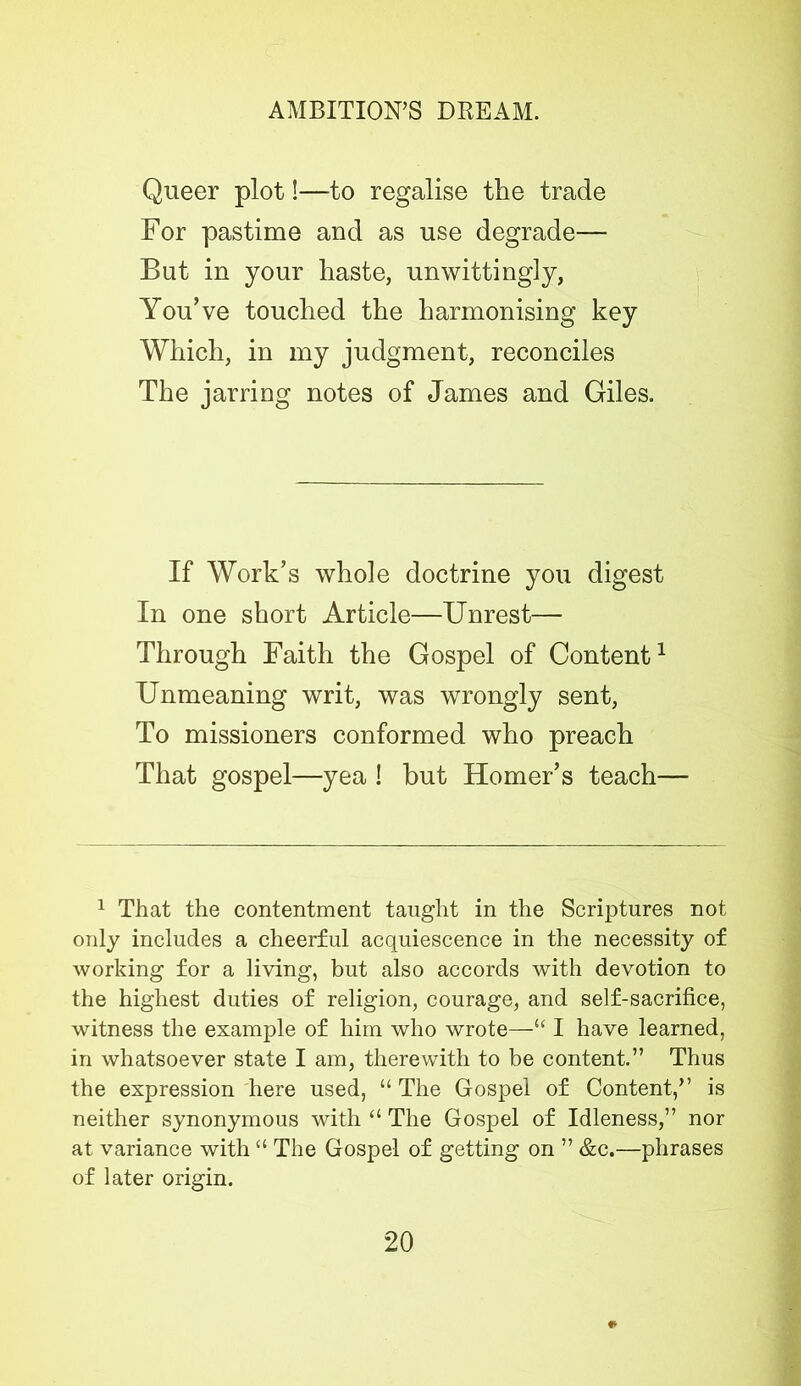 Queer plot!—to regalise the trade For pastime and as use degrade— But in your haste, unwittingly, You’ve touched the harmonising key Which, in my judgment, reconciles The jarring notes of James and Giles. If Work’s whole doctrine you digest In one short Article—Unrest— Through Faith the Gospel of Content1 Unmeaning writ, was wrongly sent, To missioners conformed who preach That gospel—yea ! but Homer’s teach— 1 That the contentment taught in the Scriptures not only includes a cheerful acquiescence in the necessity of working for a living, but also accords with devotion to the highest duties of religion, courage, and self-sacrifice, witness the example of him who wrote—“ I have learned, in whatsoever state I am, therewith to be content.” Thus the expression here used, “The Gospel of Content,” is neither synonymous with “ The Gospel of Idleness,” nor at variance with “ The Gospel of getting on ” &c.—phrases of later origin. *