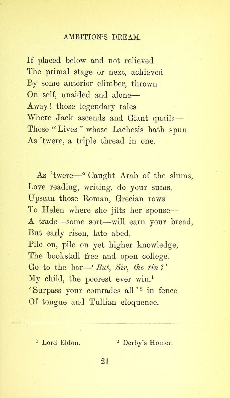 If placed below and not relieved The primal stage or next, achieved By some anterior climber, thrown On self, unaided and alone— Away! those legendary tales Where Jack ascends and Giant quails— Those “ Lives ” whose Lachesis hath spun As ’twere, a triple thread in one. As ’twere—<s Caught Arab of the slums, Love reading, writing, do your sums, Upscan those Roman, Grecian rows To Helen where she jilts her spouse— A trade—some sort—will earn your bread, But early risen, late abed, Pile on, pile on yet higher knowledge, The bookstall free and open college. Go to the bar—‘ But, Sir, the tin ? ’ My child, the poorest ever win.1 ‘ Surpass your comrades all ’2 in fence Of tongue and Tullian eloquence. 1 Lord Eldon. 2 Derby’s Homer.