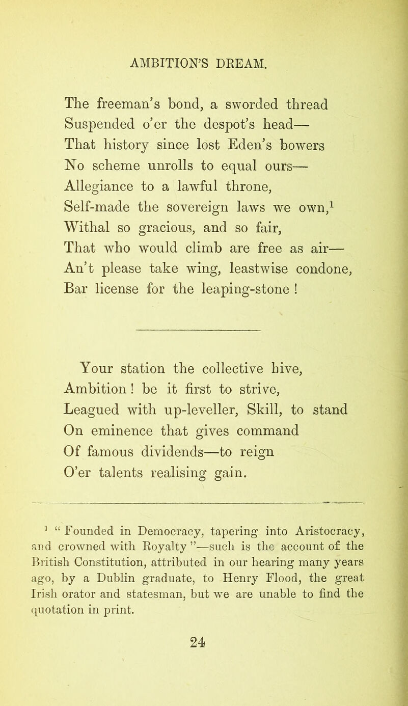 The freeman’s bond, a sworded thread Suspended o’er the despot’s head— That history since lost Eden’s bowers No scheme unrolls to equal ours— Allegiance to a lawful throne, Self-made the sovereign laws we own,1 Withal so gracious, and so fair, That who would climb are free as air— An’t please take wing, leastwise condone, Bar license for the leaping-stone ! Your station the collective hive, Ambition! be it first to strive, Leagued with up-leveller, Skill, to stand On eminence that gives command Of famous dividends—to reign O’er talents realising gain. ] “ Founded in Democracy, tapering into Aristocracy, and crowned with Royalty ”—such is the account of the British Constitution, attributed in our hearing many years ago, by a Dublin graduate, to Henry Flood, the great Irish orator and statesman, but we are unable to find the quotation in print.