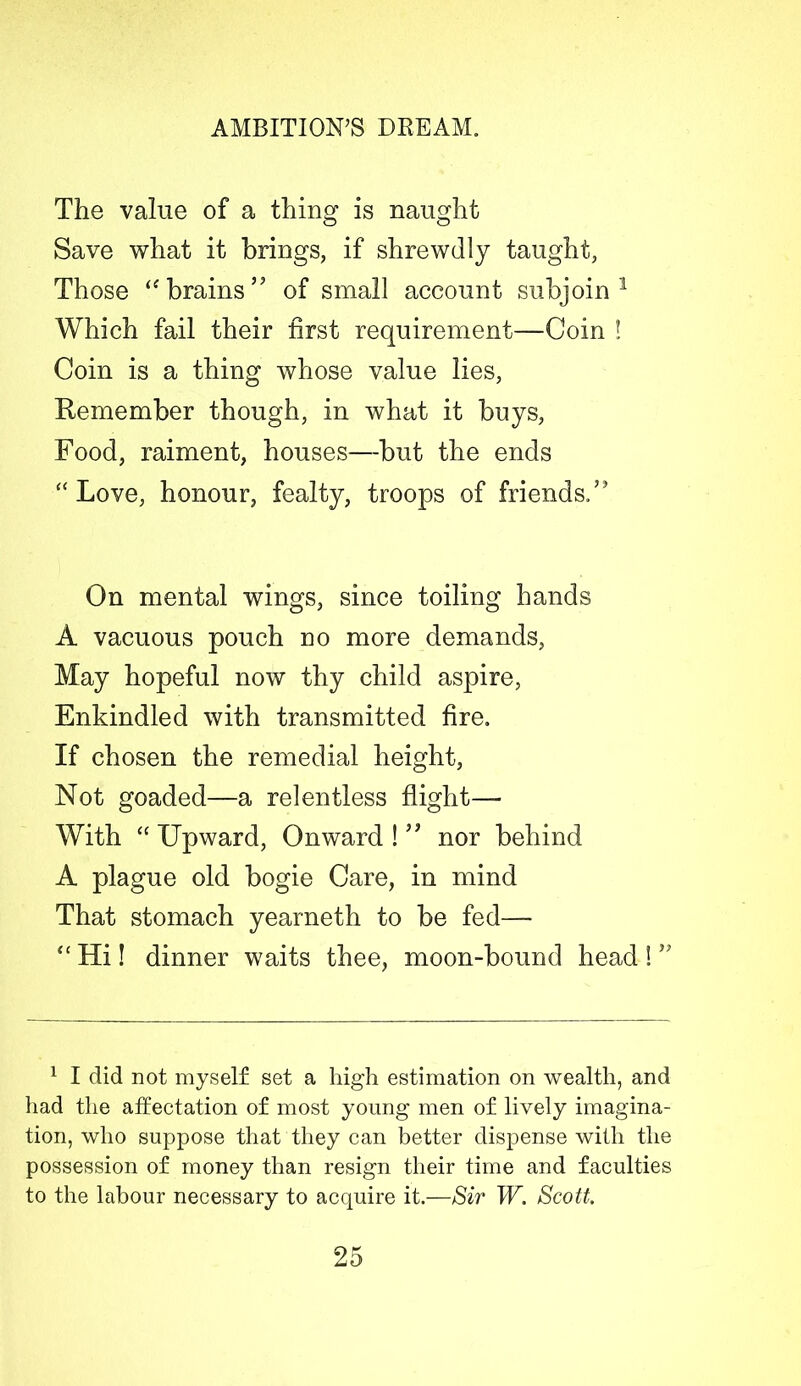 The value of a thing is naught Save what it brings, if shrewdly taught, Those “ brains” of small account subjoin1 * Which fail their first requirement—Coin ! Coin is a thing whose value lies, Remember though, in what it buys, Food, raiment, houses—but the ends “ Love, honour, fealty, troops of friends.’3 On mental wings, since toiling hands A vacuous pouch no more demands, May hopeful now thy child aspire, Enkindled with transmitted fire. If chosen the remedial height, Not goaded—a relentless flight— With “ Upward, Onward ! ” nor behind A plague old bogie Care, in mind That stomach yearneth to be fed— “ Hi! dinner waits thee, moon-bound head ! ” 1 I did not myself set a high estimation on wealth, and had the affectation of most young men of lively imagina- tion, who suppose that they can better dispense with the possession of money than resign their time and faculties to the labour necessary to acquire it.—Sir W. Scott.