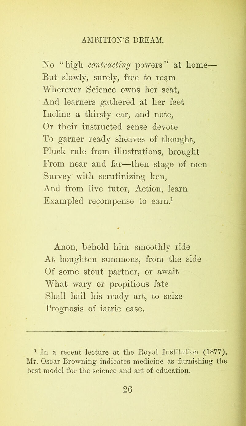 No “high contracting powers” at home— But slowly, surely, free to roam Wherever Science owns her seat, And learners gathered at her feet Incline a thirsty ear, and note, Or their instructed sense devote To garner ready sheaves of thought, Pluck rule from illustrations, brought From near and far—then stage of men O Survey with scrutinizing ken, And from live tutor, Action, learn Exampled recompense to earn.1 Anon, behold him smoothly ride At bough ten summons, from the side Of some stout partner, or await What wary or propitious fate Shall hail his ready art, to seize Prognosis of iatric ease. 1 In a recent lecture at the Royal Institution (1877), Mr. Oscar Browning indicates medicine as furnishing the best model for the science and art of education.