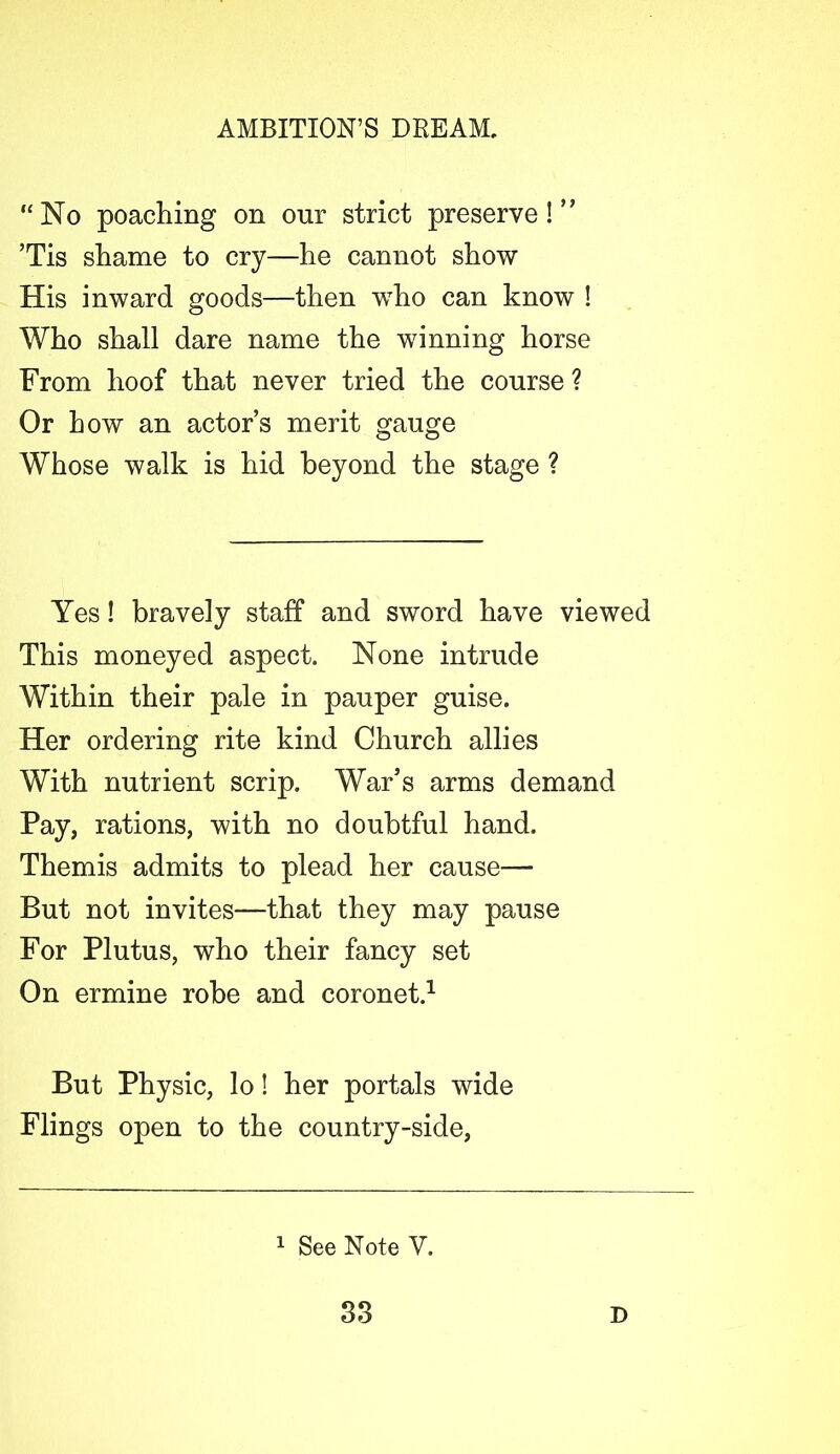 “No poaching on onr strict preserve! ” ’Tis shame to cry—he cannot show His inward goods—then who can know ! Who shall dare name the winning horse From hoof that never tried the course ? Or how an actor’s merit gauge Whose walk is hid beyond the stage ? Yes! bravely staff and sword have viewed This moneyed aspect. None intrude Within their pale in pauper guise. Her ordering rite kind Church allies With nutrient scrip. War’s arms demand Pay, rations, with no doubtful hand. Themis admits to plead her cause— But not invites—that they may pause For Plutus, who their fancy set On ermine robe and coronet.1 But Physic, lo! her portals wide Flings open to the country-side, 1 See Note V.