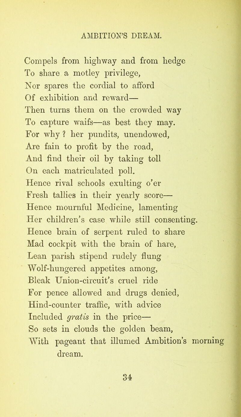 Compels from highway and from hedge To share a motley privilege, Nor spares the cordial to afford Of exhibition and reward— Then turns them on the crowded way To capture waifs—as best they may. For why ? her pundits, unendowed, Are fain to profit by the road, And find their oil by taking toll On each matriculated poll. Hence rival schools exulting o’er Fresh tallies in their yearly score— Hence mournful Medicine, lamenting Her children’s case while still consenting. Hence brain of serpent ruled to share Mad cockpit with the brain of hare, Lean parish stipend rudely flung Wolf-hungered appetites among, Bleak Union-circuit’s cruel ride For pence allowed and drugs denied, Hind-counter traffic, with advice Included gratis in the price— So sets in clouds the golden beam, With pageant that illumed Ambition’s morning dream.