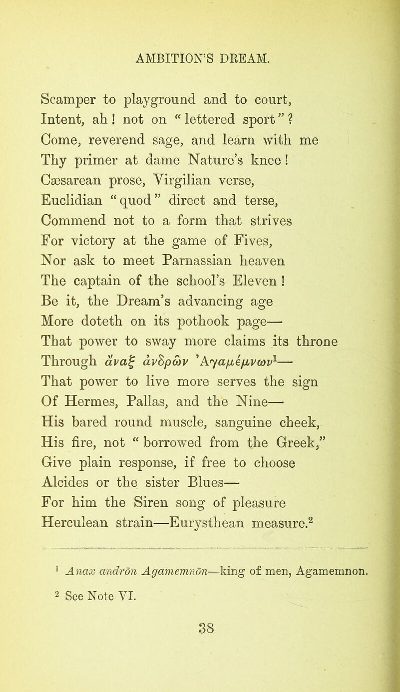 Scamper to playground and to court, Intent, ah ! not on “ lettered sport ” ? Come, reverend sage, and learn with me Thy primer at dame Nature’s knee! Caesarean prose, Virgil ian verse, Euclidian “ quod ” direct and terse, Commend not to a form that strives For victory at the game of Fives, Nor ask to meet Parnassian heaven The captain of the school’s Eleven ! Be it, the Dream’s advancing age More doteth on its pothook page— That power to sway more claims its throne Through aval; dvdpcov ’Ayafie/jivwv1— That power to live more serves the sign Of Hermes, Pallas, and the Nine— His bared round muscle, sanguine cheek, His fire, not “ borrowed from the Greek,” Give plain response, if free to choose Alcides or the sister Blues— For him the Siren song of pleasure Herculean strain—Eurysthean measure.2 1 Anax andron Agamemnon—king of men, Agamemnon. 2 See Note VI.