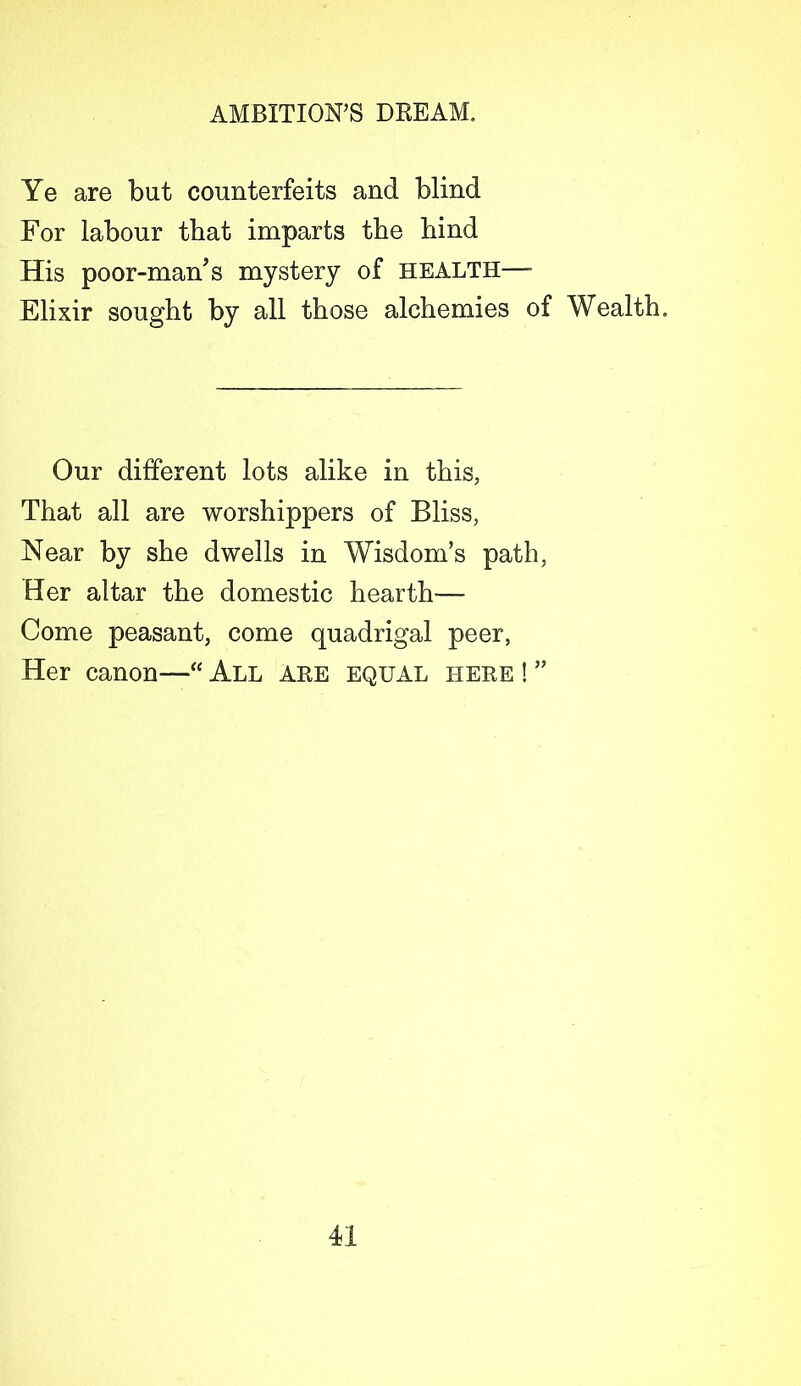 Ye are but counterfeits and blind For labour that imparts the hind His poor-man's mystery of health— Elixir sought by all those alchemies of Wealth, Our different lots alike in this, That all are worshippers of Bliss, Near by she dwells in Wisdom’s path, Her altar the domestic hearth'— Come peasant, come quadrigal peer, Her canon—“ All are equal here ! ”