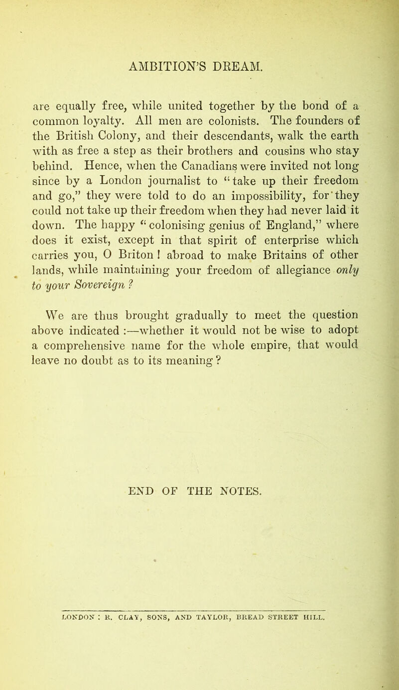 are equally free, while united together by the bond of a common loyalty. All men are colonists. The founders of the British Colony, and their descendants, walk the earth with as free a step as their brothers and cousins who stay behind. Hence, when the Canadians were invited not long since by a London journalist to “take up their freedom and go,” they were told to do an impossibility, for'they could not take up their freedom when they had never laid it down. The happy “ colonising genius of England,” where does it exist, except in that spirit of enterprise which carries you, 0 Briton ! abroad to make Britains of other lands, while maintaining your freedom of allegiance only to your Sovereign ? We are thus brought gradually to meet the question above indicated :—whether it would not be wise to adopt a comprehensive name for the whole empire, that would leave no doubt as to its meaning ? END OF THE NOTES. LONDON : R. CLAY, SONS, AND TAYLOR, BREAD STREET HILL.