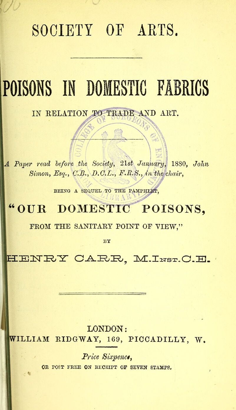 SOCIETY OF ARTS. POISONS IN DOMESTIC FABRICS m EELATION AND AET. ■'Kc- -- -\ ■ ) '^'1 A Paper read before the Society^ 2\st Jaiyao^f 1880, JoJm / ; Simon, Esq., C.B., D.G.L., F.R.S., An.theiehair, ■> > BEING A SEQUEL TO THE PAMPUg^?!?, “OUR DOMESTIC POISONS, FROM THE SANITARY POINT OF VIEW,” BY EIEIsri^^ lsf£,X TST. O.E. LONDON: ILLIAM EIDGWAY, 169, PICCADILLY, W. Price Sixpenc$, OE POST FEEE ON EZCBIPT OP SEVEN STAMPS.