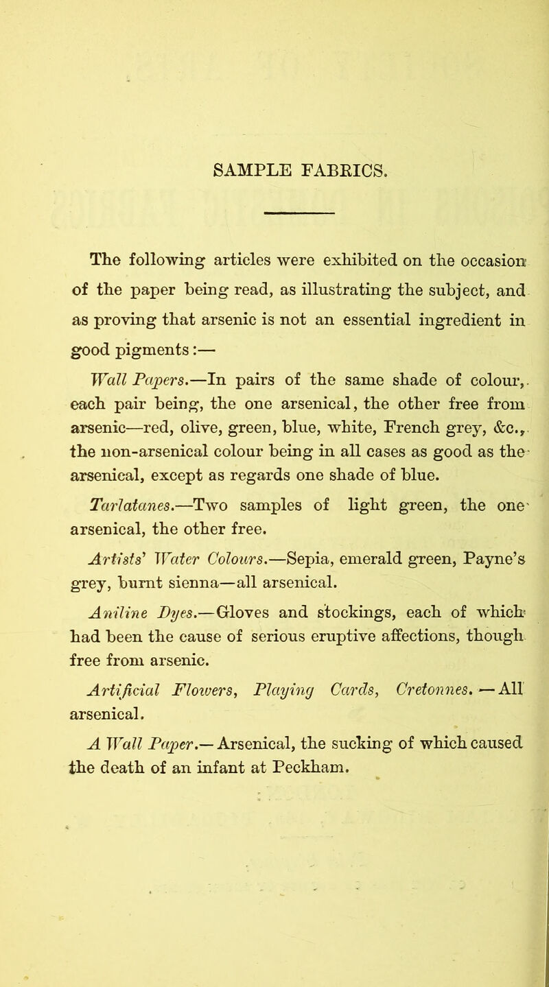 SAMPLE FABEICS. The following articles were exhibited on the occasion of the paper being read, as illustrating the subject, and as proving that arsenic is not an essential ingredient in good pigments:— Wall Papers.—In pairs of the same shade of colour,, each pair being, the one arsenical, the other free from arsenic—red, olive, green, blue, white, French grey, &c., the non-arsenical colour being in all cases as good as the arsenical, except as regards one shade of blue. Tarlatanes.—Two samples of light green, the one' arsenical, the other free. Artists’ Water Colours.—Sepia, emerald green, Payne’s grey, burnt sienna—all arsenical. Aniline Byes.—Gloves and stockings, each of which- had been the cause of serious eruptive affections, though free from arsenic. Artificial Floiuers, Playiny Cards, Cretonnes, ^ All arsenical. A Wall Arsenical, the sucking of which caused the death of an infant at Peckham.