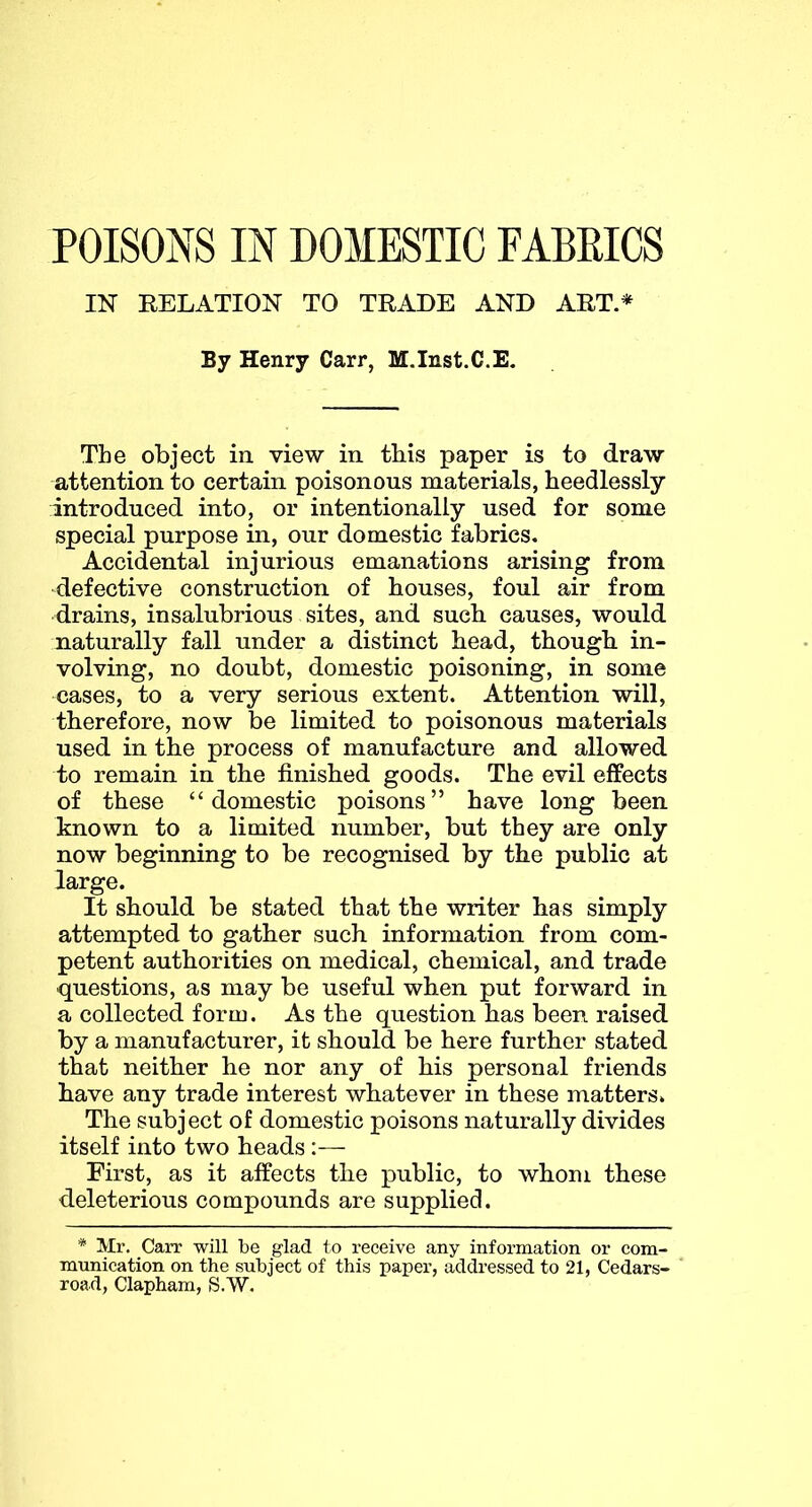 IN RELATION TO TRADE AND ART.* By Henry Carr, M.Inst.C.E. The object in. view in this paper is to draw attention to certain poisonous materials, heedlessly introduced into, or intentionally used for some special purpose in, our domestic fabrics. Accidental injurious emanations arising from defective construction of houses, foul air from drains, insalubrious sites, and such causes, would naturally fall under a distinct head, though in- volving, no doubt, domestic poisoning, in some cases, to a very serious extent. Attention will, therefore, now be limited to poisonous materials used in the process of manufacture and allowed to remain in the finished goods. The evil effects of these “domestic poisons” have long been known to a limited number, but they are only now beginning to be recognised by the public at large. It should be stated that the writer has simply attempted to gather such information from com- petent authorities on medical, chemical, and trade questions, as may be useful when put forward in a collected form. As the question has been raised by a manufacturer, it should be here further stated that neither he nor any of his personal friends have any trade interest whatever in these matters. The subject of domestic poisons naturally divides itself into two heads :— First, as it affects the }Dublic, to whom these deleterious compounds are supplied. * Mr. Carr will be glad to receive any information or com- munication on the subject of this paper, addressed to 21, Cedars- road, Clapham, S.W.