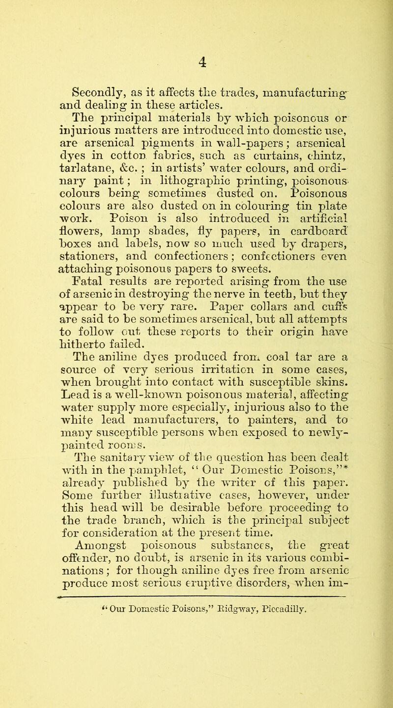Secondly, as it affects tlie trades, mannfacturing^ and dealing in these articles. The principal materials by wLich poisonous or injurious matters are introduced into domestic use, are arsenical pigments in wall-papers; arsenical dyes in cotton fabrics, such as curtains, chintz, tarlatane, &c. ; in artists’ water colours, and ordi- nary paint; in lithographic printing, poisonous- colours being sometimes dusted on. Poisonous colours are also dusted on in colouring tin plate work. Poison is also introduced in artificia,! flowers, lamp shades, fly papers, in cardboard boxes and labels, now so much used by drapers, stationers, and confectioners; confectioners even attaching poisonous papers to sweets. Patal results are reported arising from the use of arsenic in destroying the nerve in teeth, but they appear to be very rare. Paper collars and cuffs are said to be sometimes arsenical, but all attempts to folloAV out these reports to their origin have hitherto failed. The aniline dyes produced from coal tar are a source of very serious irritation in some cases, when brought into contact with susceptible skins. Lead is a well-knoAvn poisonous material, afifecting water supply more especially, injurious also to the white lead manufacturers, to painters, and to many susceptible persons when exposed to newly- painted rooms. The sanitary view of the question has been dealt with in the pamphlet, “ Our Domestic Poisons,”* already published by the writer of this paper. Some further illustiative cases, however, under this head will be desirable before proceeding to the trade branch, which is the principal subject for consideration at the present time. Amongst poisonous substances, the great offender, no doubt, is arsenic in its various combi- nations; for though aniline dyes free from arsenic produce most serious eruptive disorders, when im- Otit Domestic Poisons,” Eidgway, Piccadilly.