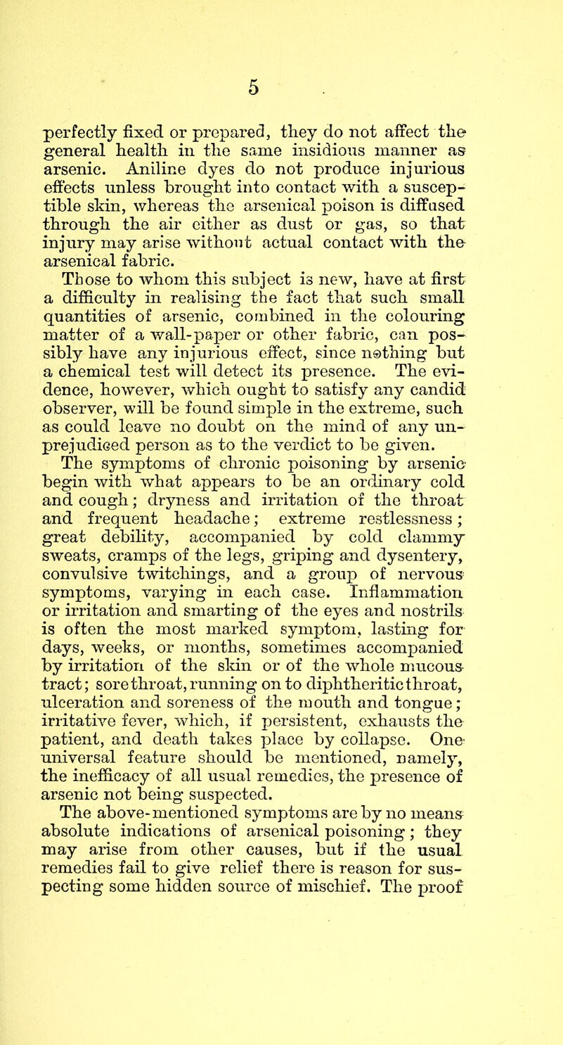 perfectly fixed or prepared, they do not affect the general health in the same insidious manner as arsenic. Aniline dyes do not produce injurious effects unless brought into contact with a suscep- tible sldn, whereas the arsenical poison is diffused through the air either as dust or gas, so that injury may arise without actual contact Avith the arsenical fabric. Those to whom this subject is new, have at first a difficulty in realising the fact that such small quantities of arsenic, combined in the colouring matter of a wall-paper or other fabric, can pos- sibly have any injurious effect, since nothing but a chemical test will detect its presence. The evi- dence, however, which ought to satisfy any candid observer, will be found simple in the extreme, such as could leave no doubt on the mind of any un- prejudiced person as to the verdict to be given. The symptoms of chronic poisoning by arsenic begin with what appears to be an ordinary cold and cough; dryness and irritation of the throat and frequent headache; extreme restlessness; great debility, accompanied by cold clammy sweats, cramps of the legs, griping and dysentery, convulsive twitchings, and a group of nervous- symptoms, varying in each case. Inflammation or irritation and smarting of the eyes and nostrils is often the most marked symptom, lastmg for days, weeks, or months, sometimes accompanied by irritation of the skin or of the whole mucous- tract; sore throat, running onto diphtheritic throat, ulceration and soreness of the mouth and tongue; irritath’-e fever, Avhich, if persistent, exhausts the patient, and death takes place by collapse. One universal feature should be mentioned, namely, the inefficacy of all usual remedies, the presence of arsenic not being suspected. The above-mentioned symptoms are by no means absolute indications of arsenical poisoning; they may arise from other causes, but if the usual remedies fail to give relief there is reason for sus- pecting some hidden source of mischief. The j>roof
