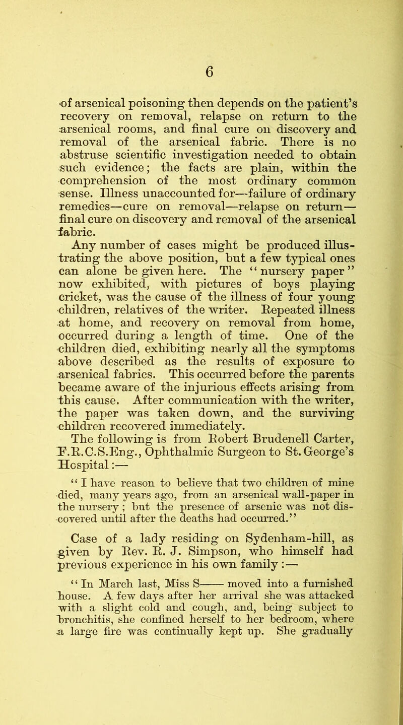 of arsenical poisoning then depends on the patient’s recovery on removal, relapse on return to the u,rsenical rooms, and final cure on discovery and removal of the arsenical fabric. There is no abstruse scientific investigation needed to obtain such evidence; the facts are plain, within the comprehension of the most ordinary common •sense. Illness unaccounted for—failure of ordinary remedies—cure on removal—relapse on return— final cure on discovery and removal of the arsenical fabric. Any number of cases might be produced illus- trating the above position, but a few typical ones can alone be given here. The “nursery paper” now exhibited, with pictures of boys playing cricket, was the cause of the illness of four young children, relatives of the writer. Eepeated illness at home, and recovery on removal from home, occurred during a length of time. One of the children died, exhibiting nearly all the symptoms above described as the results of exposure to arsenical fabrics. This occurred before the parents became aware of the injurious effects arising from this cause. After communication with the writer, fhe paper was taken down, and the surviving children recovered immediately. The following is from Eobert Brudenell Carter, P.E.C.S.Eng., Ophthalmic Surgeon to St. George’s Hospital:— “ I have reason to beheve that two children of mine died, many years ago, from an arsenical wall-paper in the nursery ; but the presence of arsenic was not dis- covered until after the deaths had occurred.” Case of a lady residing on Sydenham-hill, as given by Eev. E. J. Simpson, who himself had previous experience in his own family :— ‘ ‘ In March last. Miss S moved into a furnished house. A few days after her arrival she was attacked with a slight cold and cough, and, being subject to bronchitis, she confined herself to her bedroom, where .a large fire was continually kept up. She gradually