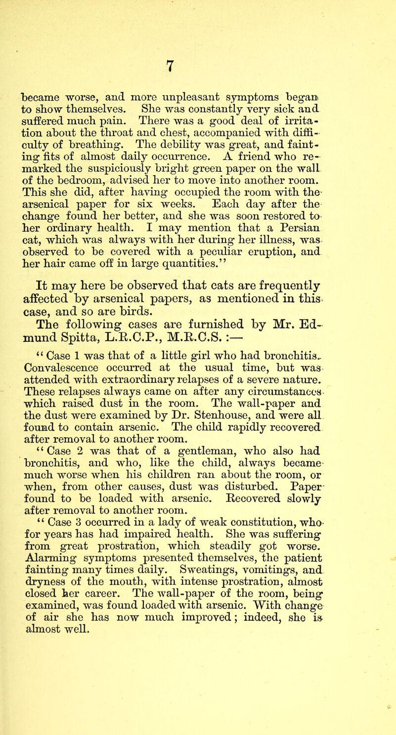 became worse, and more unpleasant symptoms began to show themselves. She was constantly very sick and suffered much pain. There was a good deal of irrita- tion about the throat and chest, accompanied with diffi- culty of breathing. The debility was great, and faint- ing fits of almost daily occurrence. A friend who re- marked the suspiciously bright green paper on the wall of the bedroom, advised her to move into another room. This she did, after having occupied the room with the- arsenical paper for six weeks. Each day after the change found her better, and she was soon restored to her ordinary health. I may mention that a Persian cat, which was always with her during her illness, was observed to be covered with a peculiar eruption, and her hair came off in large quantities.” It may here be observed that cats are frequently affected by arsenical papers, as mentioned in this^ case, and so are birds. The following cases are furnished by Mr. Ed- mund Spitta, L.E.C.P., M.R.C.S. :— “ Case 1 was that of a little girl who had bronchitis.. Convalescence occiuTed at the usual time, but was attended with extraordinary relapses of a severe nature. These relapses always came on after any circumstances which raised dust in the room. The wall-paper and the dust were examined by Dr. Stenhouse, and were all found to contain arsenic. The child rapidly recovered after removal to another room. ‘ ‘ Case 2 was that of a gentleman, who also had bronchitis, and who, like the child, always became- much worse when his children ran about the room, or when, from other causes, dust was disturbed. Paper- found to be loaded with arsenic. Eecovered slowly after removal to another room. ‘ ‘ Case 3 occurred in a lady of weak constitution, who- for years has had impaired health. She was suffering from great prostration, which steadily got worse. Alarming symptoms presented themselves, the patient fainting many times daily. Sweatings, vomitings, and dryness of the mouth, with intense prostration, almost closed her career. The wall-paper of the room, being examined, was found loaded with arsenic. With change of air she has now much improved; indeed, she is^ almost well.