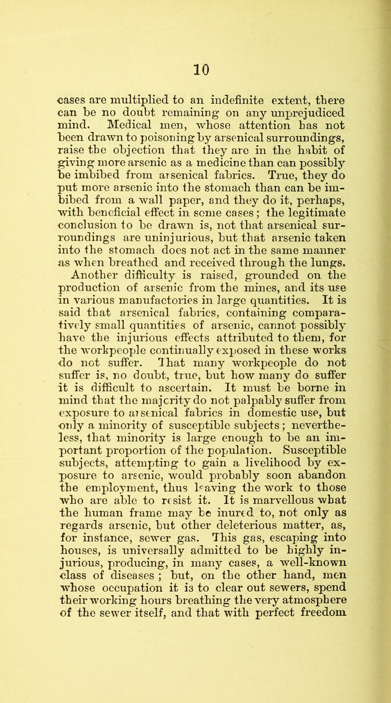 cases are multiplied to an indefinite extent, there can be no doubt remaining on any unprejudiced mind. Medical men, whose attention has not been drawn to poisoning by arsenical surroundings, raise the objection that they are in the habit of giving more arsenic as a medicine than can possibly be imbibed from arsenical fabrics. True, they do put more arsenic into the stomach than can be im- bibed from a wall paper, and they do it, perhaps, with beneficial effect in some cases; the legitimate conclusion to be drawn is, not that arsenical sur- roundings are uninjurious, but that arsenic taken into the stomach does not act in the same manner us when breathed and received through the lungs. Another difficulty is raised, grounded on the production of arsenic from the mines, and its use in various manufactories in large quantities. It is said that arsenical fabrics, containing compara- tively small quantities of arsenic, cannot possibly have the injurious effects attributed to them, for the workpeople continually exposed in these works do not suffer. That many workpeople do not suffer is, no doubt, true, but how many do suffer it is difficult to ascertain. It must be borne in mind that the majerity do not palpablj^ suffer from exposure to aTstnical fabrics in domestic use, but •only a minority of susceptible subjects; neverthe- less, that minority is large enough to be an im- portant proportion of the population. Susceptible subjects, attempting to gain a livelihood by ex- posure to arsenic, would probably soon abandon the employment, thus having the work to those who are able to resist it. It is marvellous what the human frame may be inured to, not only as regards arsenic, but other deleterious matter, as, for instance, sewer gas. This gas, escaping into houses, is universally admitted to be highly in- jurious, producing, in many cases, a well-known class of diseases ; but, on the other hand, men whose occupation it is to clear out sewers, spend their working hours breathing the very atmosphere of the sewer itself, and that with perfect freedom