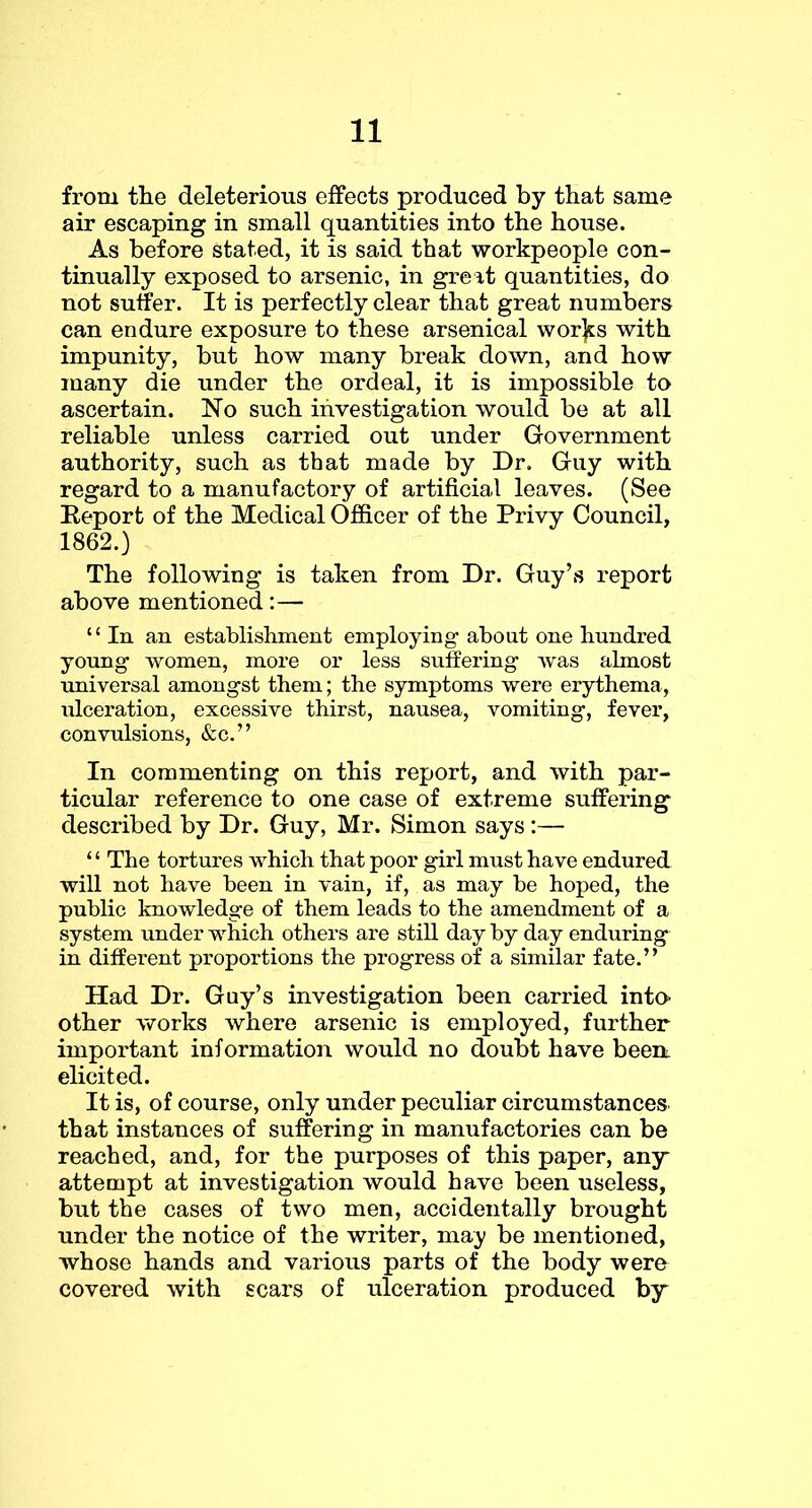 from the deleterious effects produced by that same air escaping in small quantities into the house. As before stated, it is said that workpeople con- tinually exposed to arsenic, in greit quantities, do not suffer. It is perfectly clear that great numbers can endure exposure to these arsenical wor]ES with impunity, but how many break down, and how many die under the ordeal, it is impossible to ascertain. No such investigation would be at all reliable unless carried out under Government authority, such as that made by Dr. Guy with regard to a manufactory of artificial leaves. (See Report of the Medical Officer of the Privy Council, 1862.) The following is taken from Dr. Guy’s report above mentioned:— “In an establishment employing about one hundred young women, more or less suffering was almost universal amongst them; the symptoms were erythema, ulceration, excessive thirst, nausea, vomiting, fever, convulsions, &c.” In commenting on this report, and with par- ticular reference to one case of extreme suffering described by Dr. Guy, Mr. Simon says :— ‘ ‘ The tortures which that poor girl must have endured will not have been in vain, if, as may be hoped, the public knowledge of them leads to the amendment of a system under which others are still day by day enduring in different proportions the progress of a similar fate.” Had Dr. Guy’s investigation been carried into- other works where arsenic is employed, further important information would no doubt have beem elicited. It is, of course, only under peculiar circumstances, that instances of suffering in manufactories can be reached, and, for the purposes of this paper, any attempt at investigation would have been useless, but the cases of two men, accidentally brought under the notice of the writer, may be mentioned, whose hands and various parts of the body were covered with scars of ulceration produced by